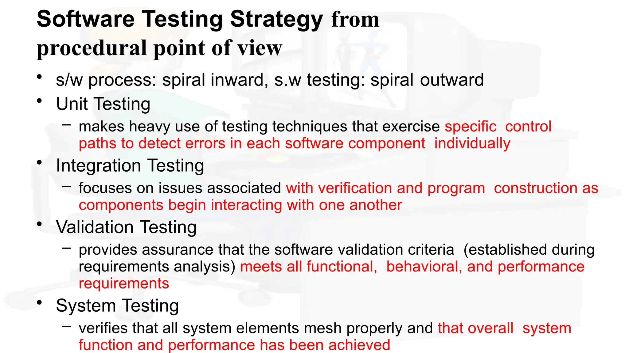 Software Testing Strategy from
procedural point of view
• s/w process: spiral inward, s.w testing: spiral outward
• Unit Testing
– makes heavy use of testing techniques that exercise specific control
paths to detect errors in each software component individually
• Integration Testing
– focuses on issues associated with verification and program construction as
components begin interacting with one another
• Validation Testing
– provides assurance that the software validation criteria (established during
requirements analysis) meets all functional, behavioral, and performance
requirements
• System Testing
– verifies that all system elements mesh properly and that overall system
function and performance has been achieved
 