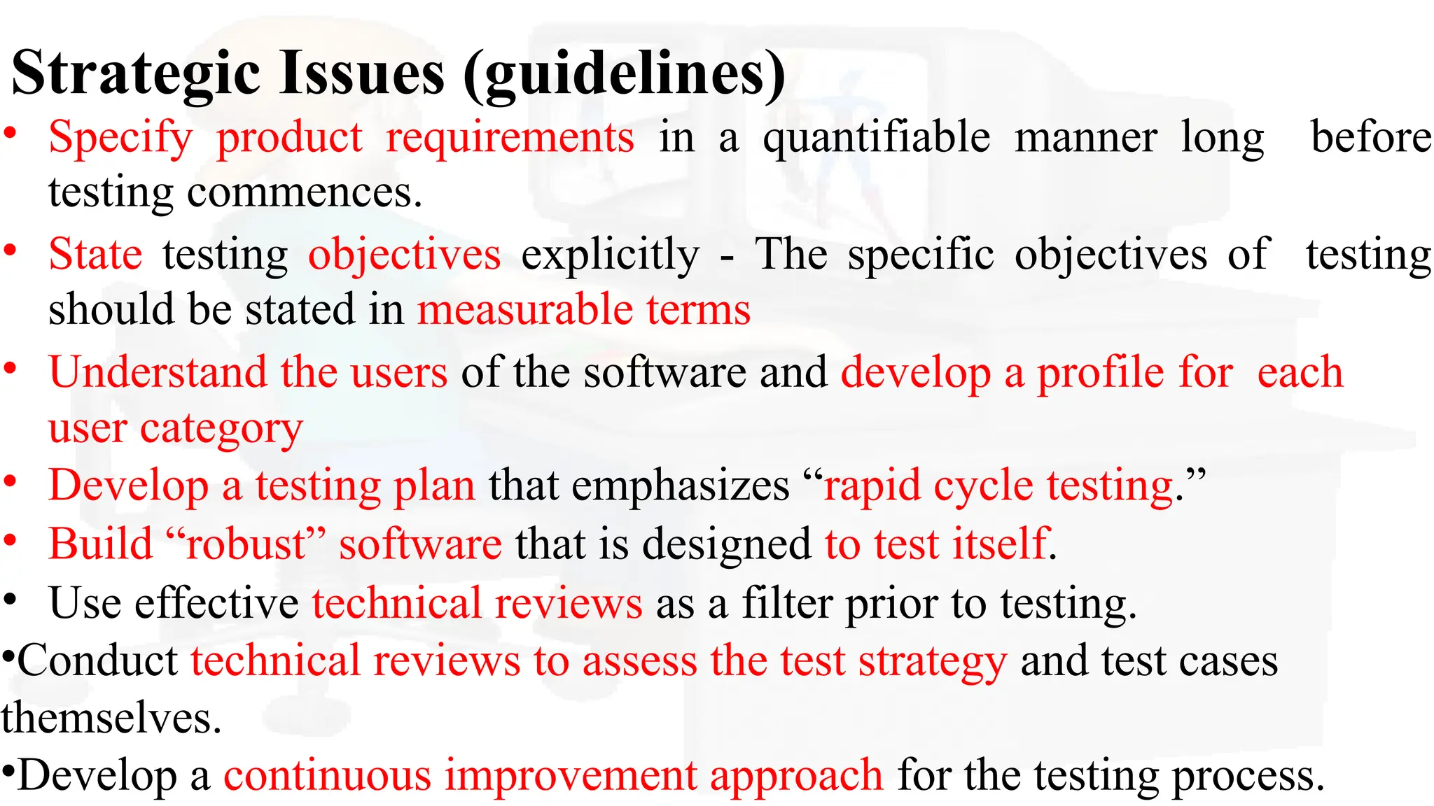 Strategic Issues (guidelines)
• Specify product requirements in a quantifiable manner long before
testing commences.
• State testing objectives explicitly - The specific objectives of testing
should be stated in measurable terms
• Understand the users of the software and develop a profile for each
user category
• Develop a testing plan that emphasizes “rapid cycle testing.”
• Build “robust” software that is designed to test itself.
• Use effective technical reviews as a filter prior to testing.
•Conduct technical reviews to assess the test strategy and test cases
themselves.
•Develop a continuous improvement approach for the testing process.
 