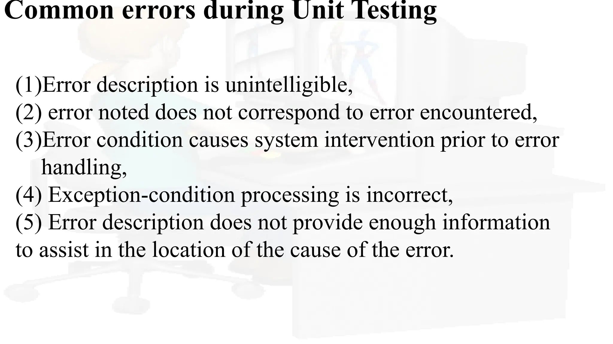 Common errors during Unit Testing
(1)Error description is unintelligible,
(2) error noted does not correspond to error encountered,
(3)Error condition causes system intervention prior to error
handling,
(4) Exception-condition processing is incorrect,
(5) Error description does not provide enough information
to assist in the location of the cause of the error.
 