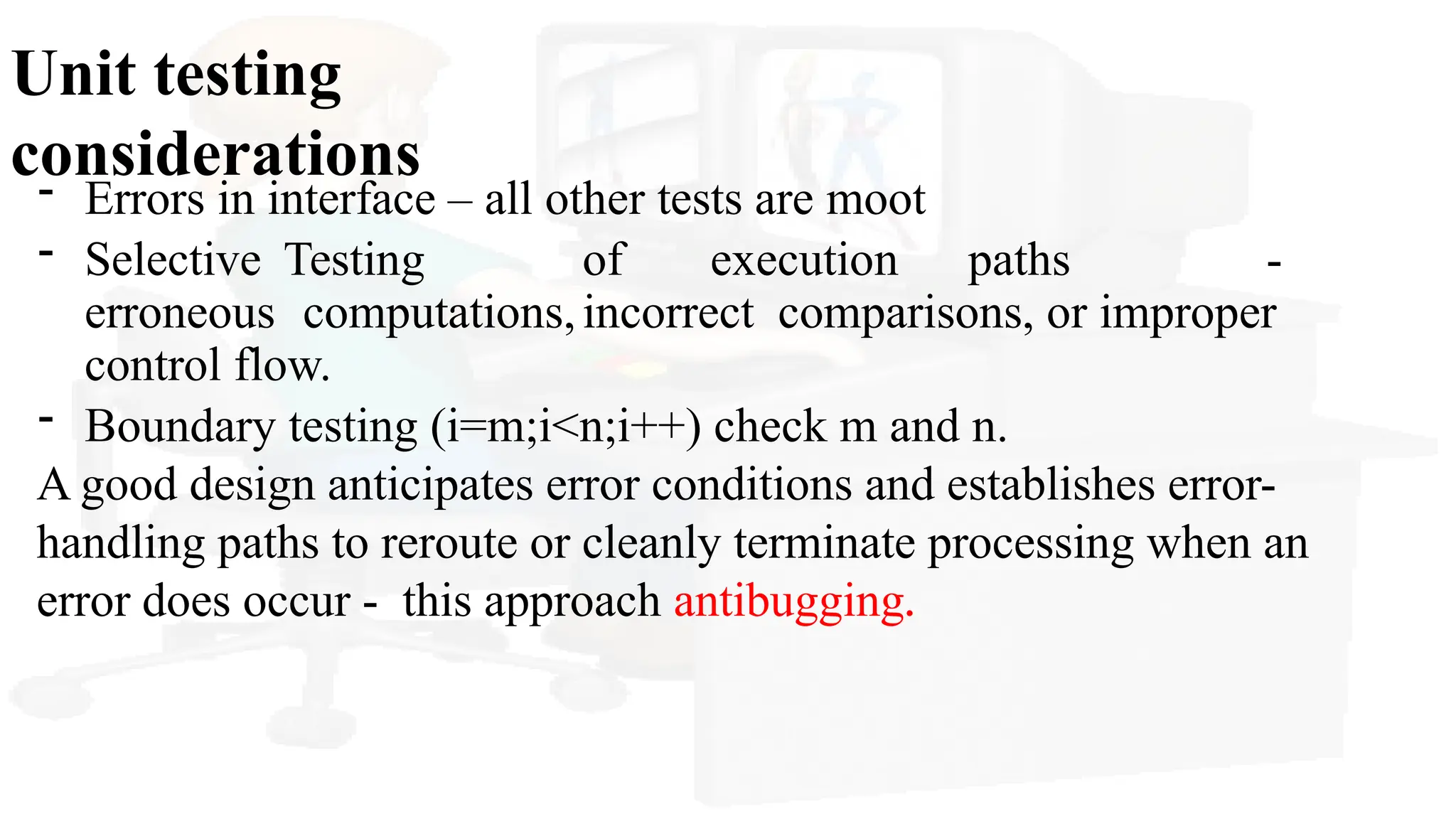 Unit testing
considerations
- Errors in interface – all other tests are moot
- Selective Testing of execution paths -
erroneous computations,incorrect comparisons, or improper
control flow.
- Boundary testing (i=m;i<n;i++) check m and n.
A good design anticipates error conditions and establishes error-
handling paths to reroute or cleanly terminate processing when an
error does occur - this approach antibugging.
 
