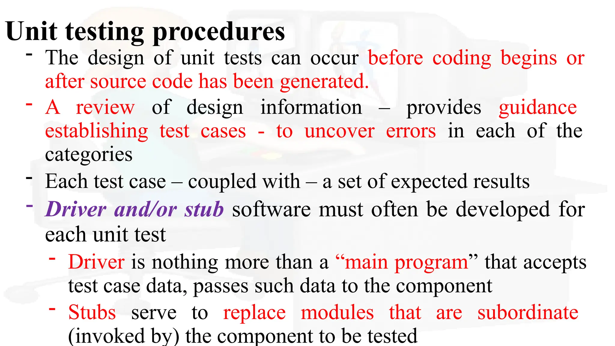 Unit testing procedures
- The design of unit tests can occur before coding begins or
after source code has been generated.
- A review of design information – provides guidance
establishing test cases - to uncover errors in each of the
categories
- Each test case – coupled with – a set of expected results
- Driver and/or stub software must often be developed for
each unit test
- Driver is nothing more than a “main program” that accepts
test case data, passes such data to the component
- Stubs serve to replace modules that are subordinate
(invoked by) the component to be tested
 