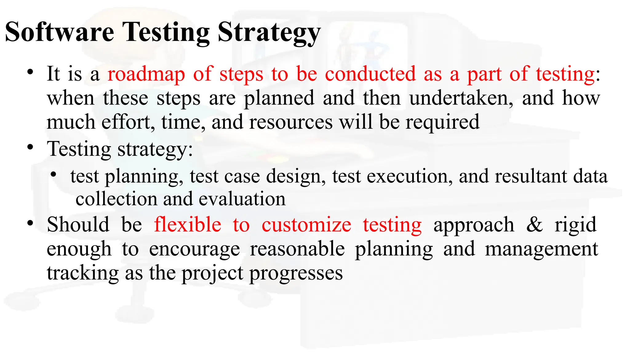 Software Testing Strategy
• It is a roadmap of steps to be conducted as a part of testing:
when these steps are planned and then undertaken, and how
much effort, time, and resources will be required
• Testing strategy:
• test planning, test case design, test execution, and resultant data
collection and evaluation
• Should be flexible to customize testing approach & rigid
enough to encourage reasonable planning and management
tracking as the project progresses
 