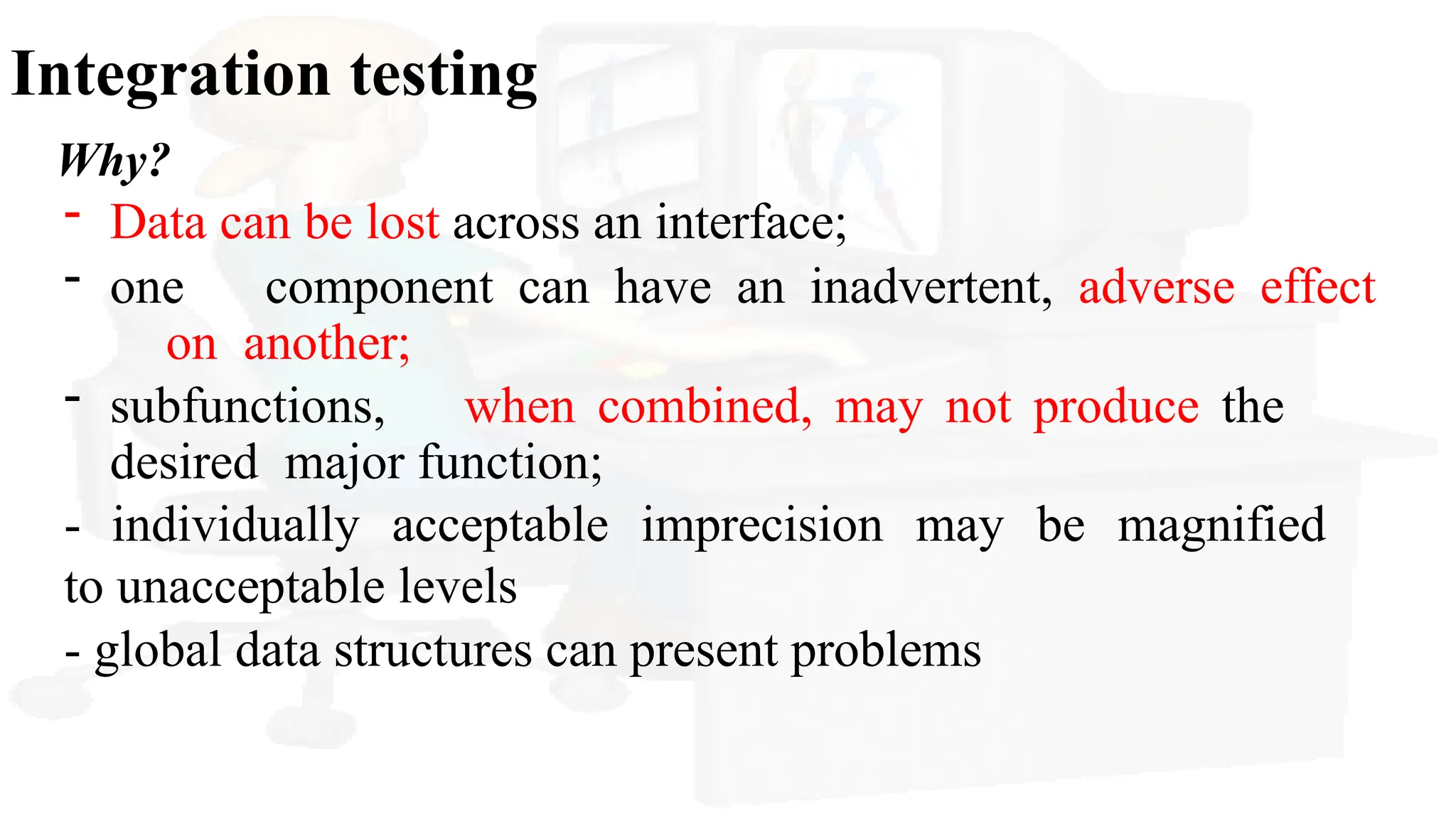 Integration testing
Why?
- Data can be lost across an interface;
- one component can have an inadvertent, adverse effect
on another;
- subfunctions, when combined, may not produce the
desired major function;
- individually acceptable imprecision may be magnified
to unacceptable levels
- global data structures can present problems
 