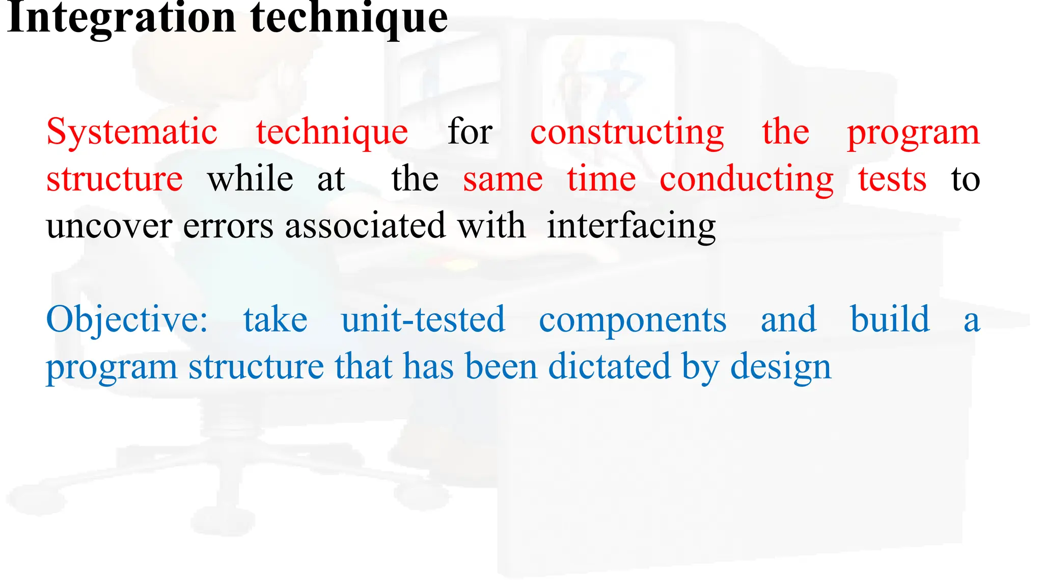 Integration technique
Systematic technique for constructing the program
structure while at the same time conducting tests to
uncover errors associated with interfacing
Objective: take unit-tested components and build a
program structure that has been dictated by design
 