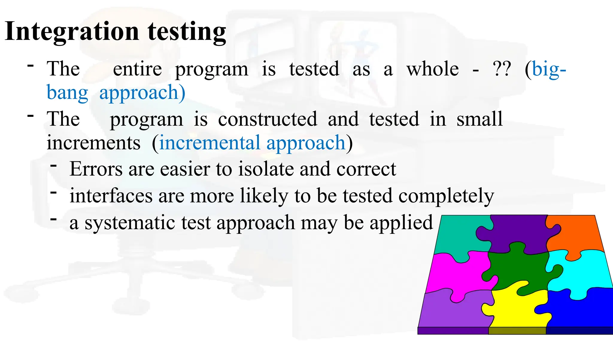 Integration testing
- The entire program is tested as a whole - ?? (big-
bang approach)
- The program is constructed and tested in small
increments (incremental approach)
- Errors are easier to isolate and correct
- interfaces are more likely to be tested completely
- a systematic test approach may be applied
 