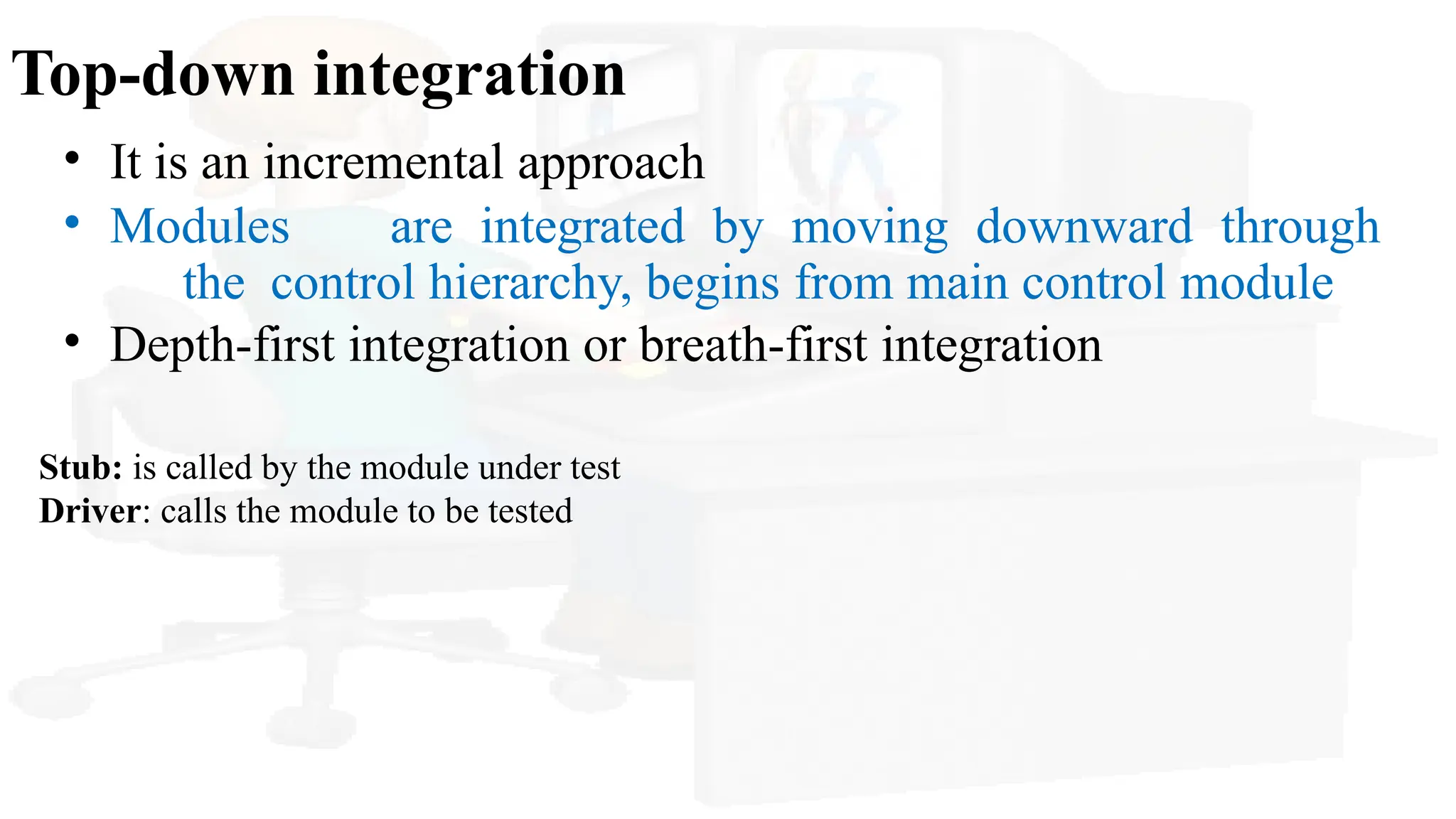Top-down integration
• It is an incremental approach
• Modules are integrated by moving downward through
the control hierarchy, begins from main control module
• Depth-first integration or breath-first integration
Stub: is called by the module under test
Driver: calls the module to be tested
 
