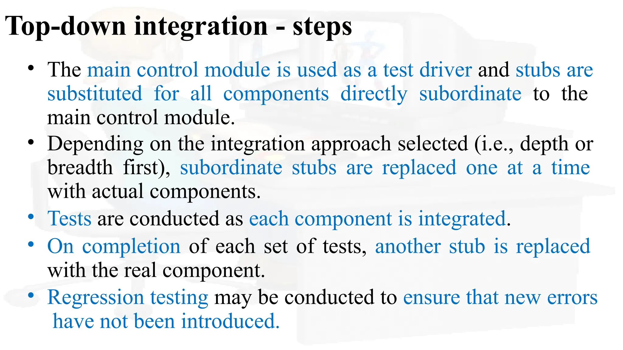 Top-down integration - steps
• The main control module is used as a test driver and stubs are
substituted for all components directly subordinate to the
main control module.
• Depending on the integration approach selected (i.e., depth or
breadth first), subordinate stubs are replaced one at a time
with actual components.
• Tests are conducted as each component is integrated.
• On completion of each set of tests, another stub is replaced
with the real component.
• Regression testing may be conducted to ensure that new errors
have not been introduced.
 