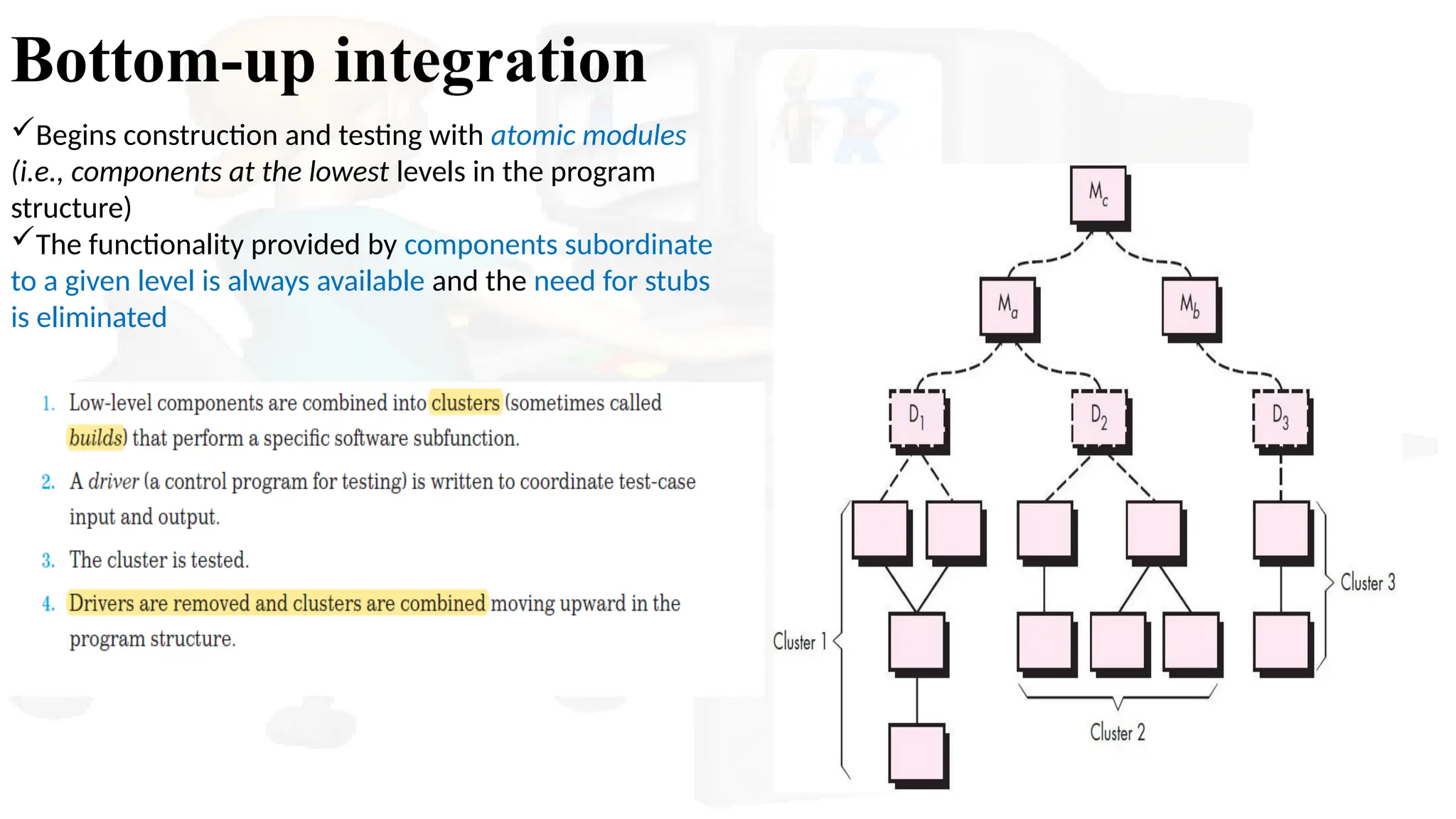 Bottom-up integration
Begins construction and testing with atomic modules
(i.e., components at the lowest levels in the program
structure)
The functionality provided by components subordinate
to a given level is always available and the need for stubs
is eliminated
 