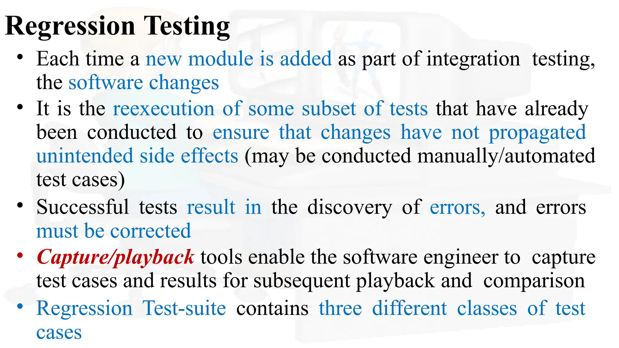 Regression Testing
• Each time a new module is added as part of integration testing,
the software changes
• It is the reexecution of some subset of tests that have already
been conducted to ensure that changes have not propagated
unintended side effects (may be conducted manually/automated
test cases)
• Successful tests result in the discovery of errors, and errors
must be corrected
• Capture/playback tools enable the software engineer to capture
test cases and results for subsequent playback and comparison
• Regression Test-suite contains three different classes of test
cases
 