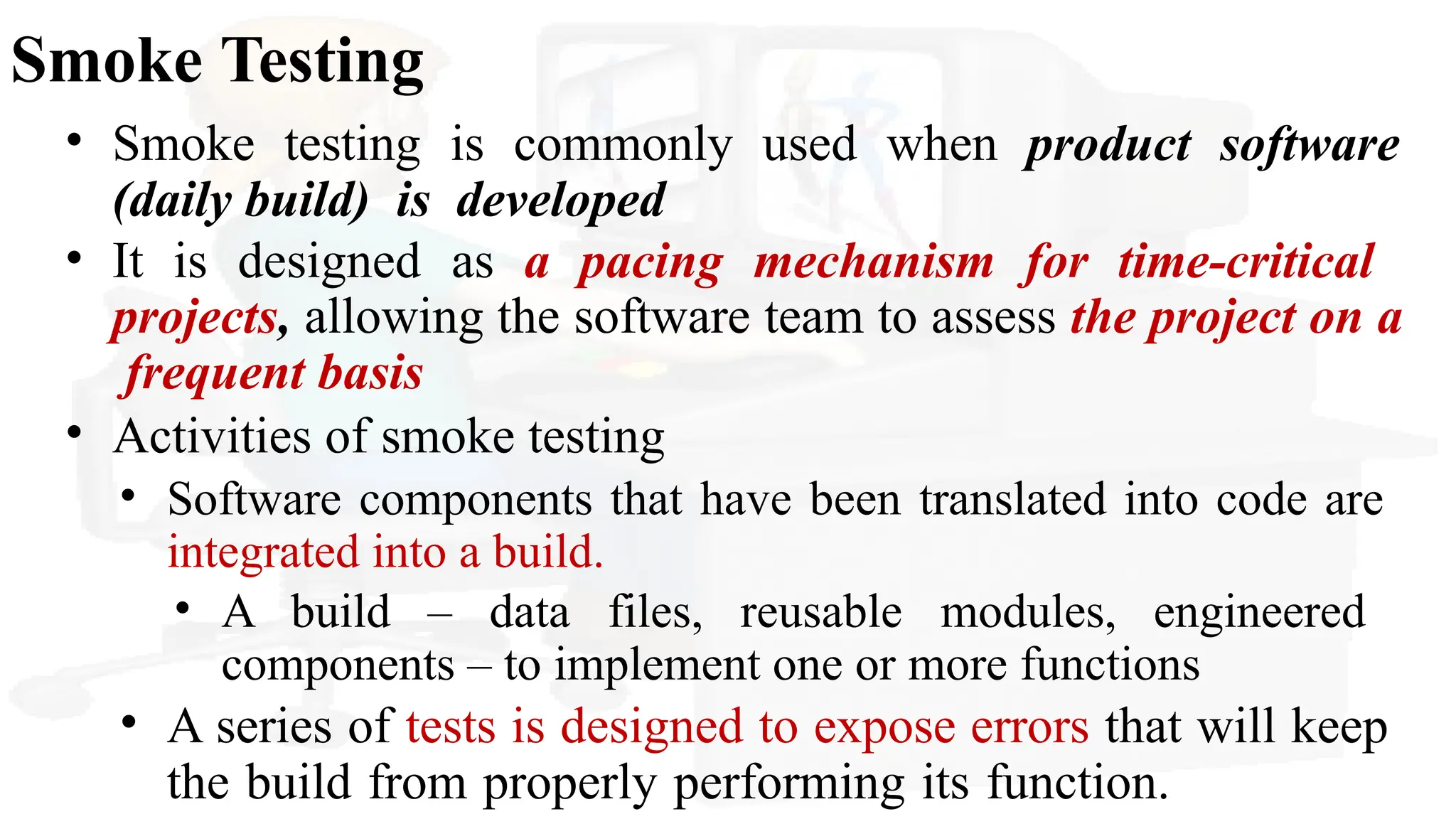 Smoke Testing
• Smoke testing is commonly used when product software
(daily build) is developed
• It is designed as a pacing mechanism for time-critical
projects, allowing the software team to assess the project on a
frequent basis
• Activities of smoke testing
• Software components that have been translated into code are
integrated into a build.
• A build – data files, reusable modules, engineered
components – to implement one or more functions
• A series of tests is designed to expose errors that will keep
the build from properly performing its function.
 