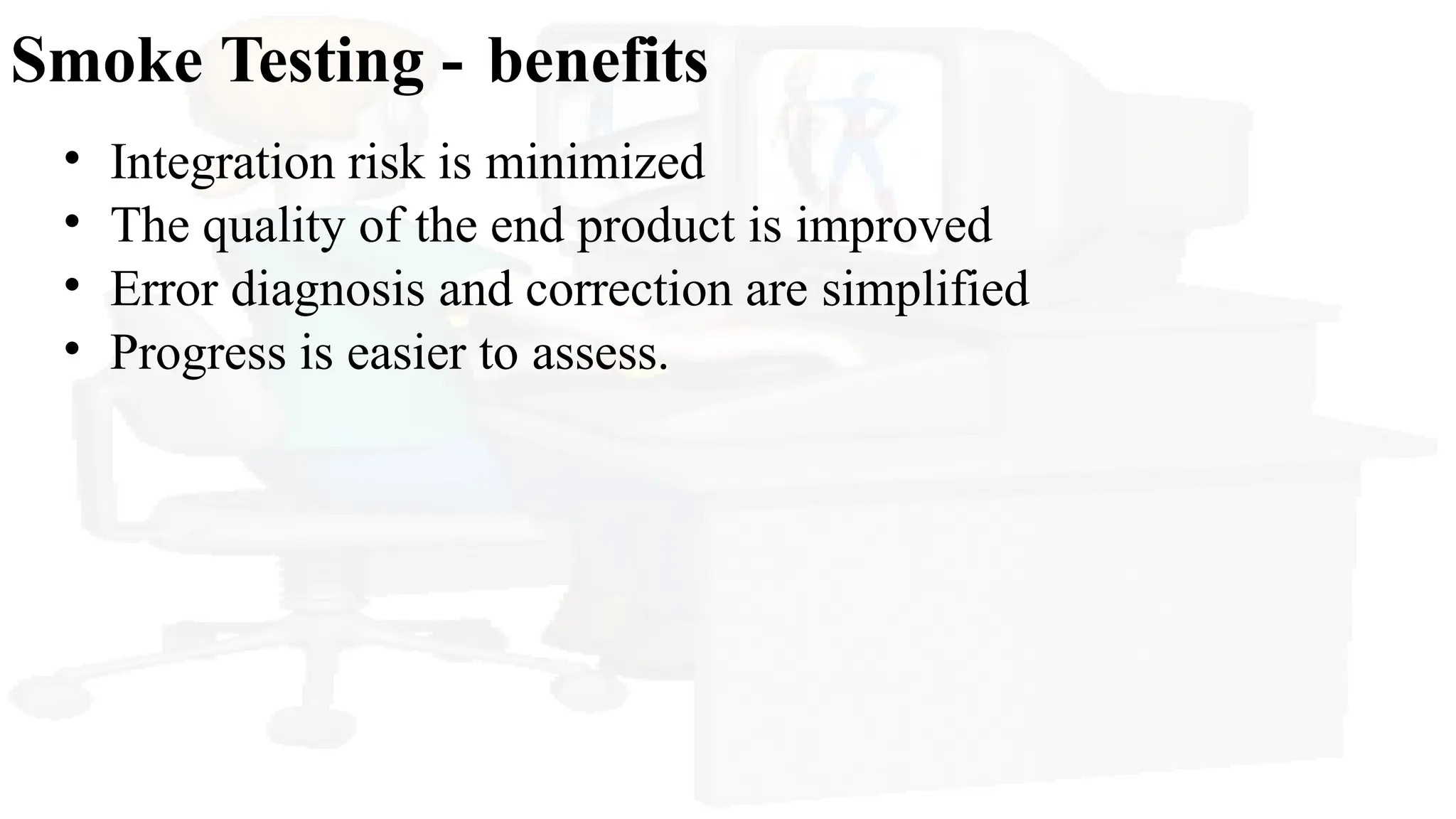 Smoke Testing - benefits
• Integration risk is minimized
• The quality of the end product is improved
• Error diagnosis and correction are simplified
• Progress is easier to assess.
 