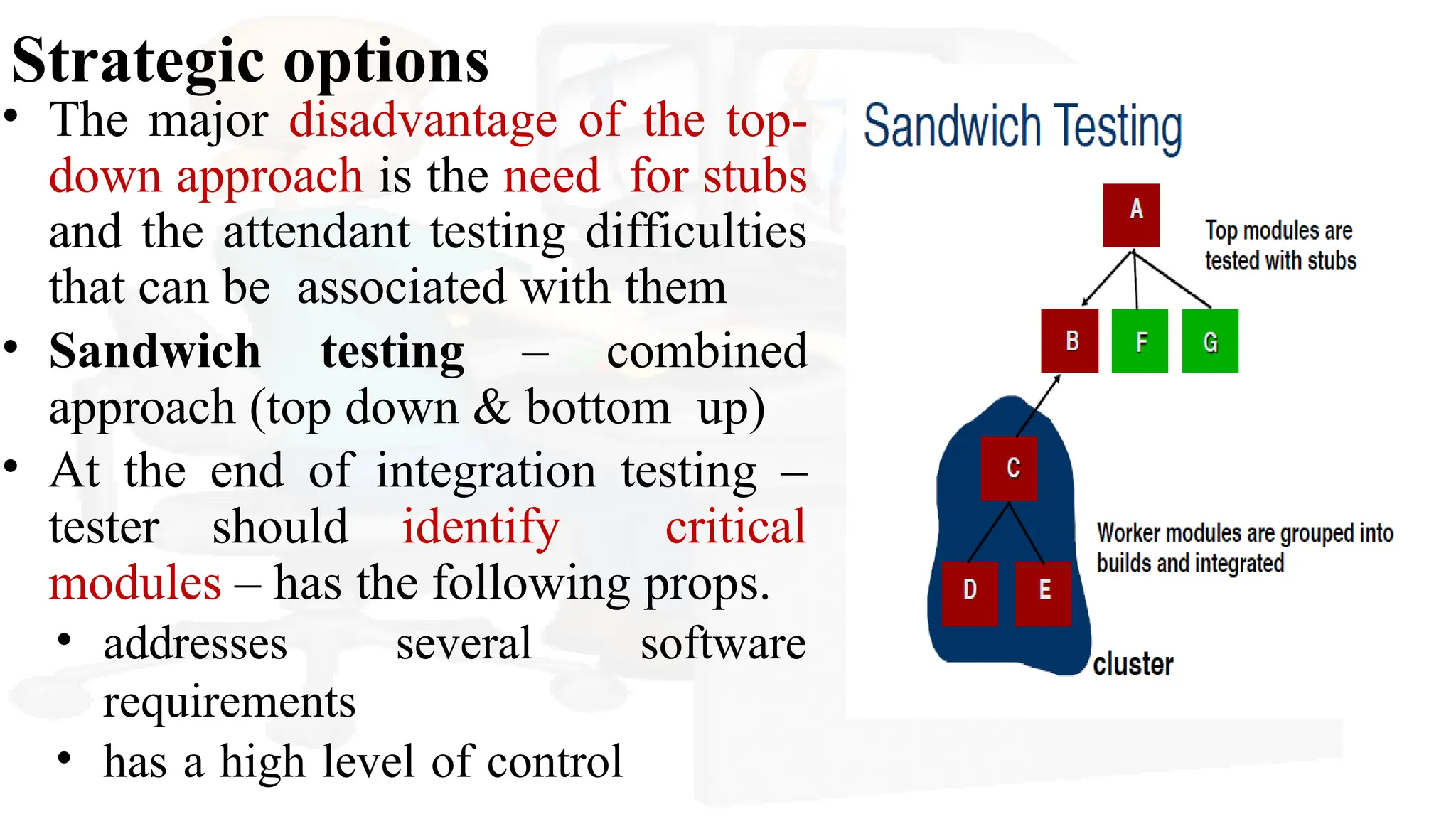 Strategic options
• The major disadvantage of the top-
down approach is the need for stubs
and the attendant testing difficulties
that can be associated with them
• Sandwich testing – combined
approach (top down & bottom up)
• At the end of integration testing –
tester should identify critical
modules – has the following props.
• addresses several software
requirements
• has a high level of control
 