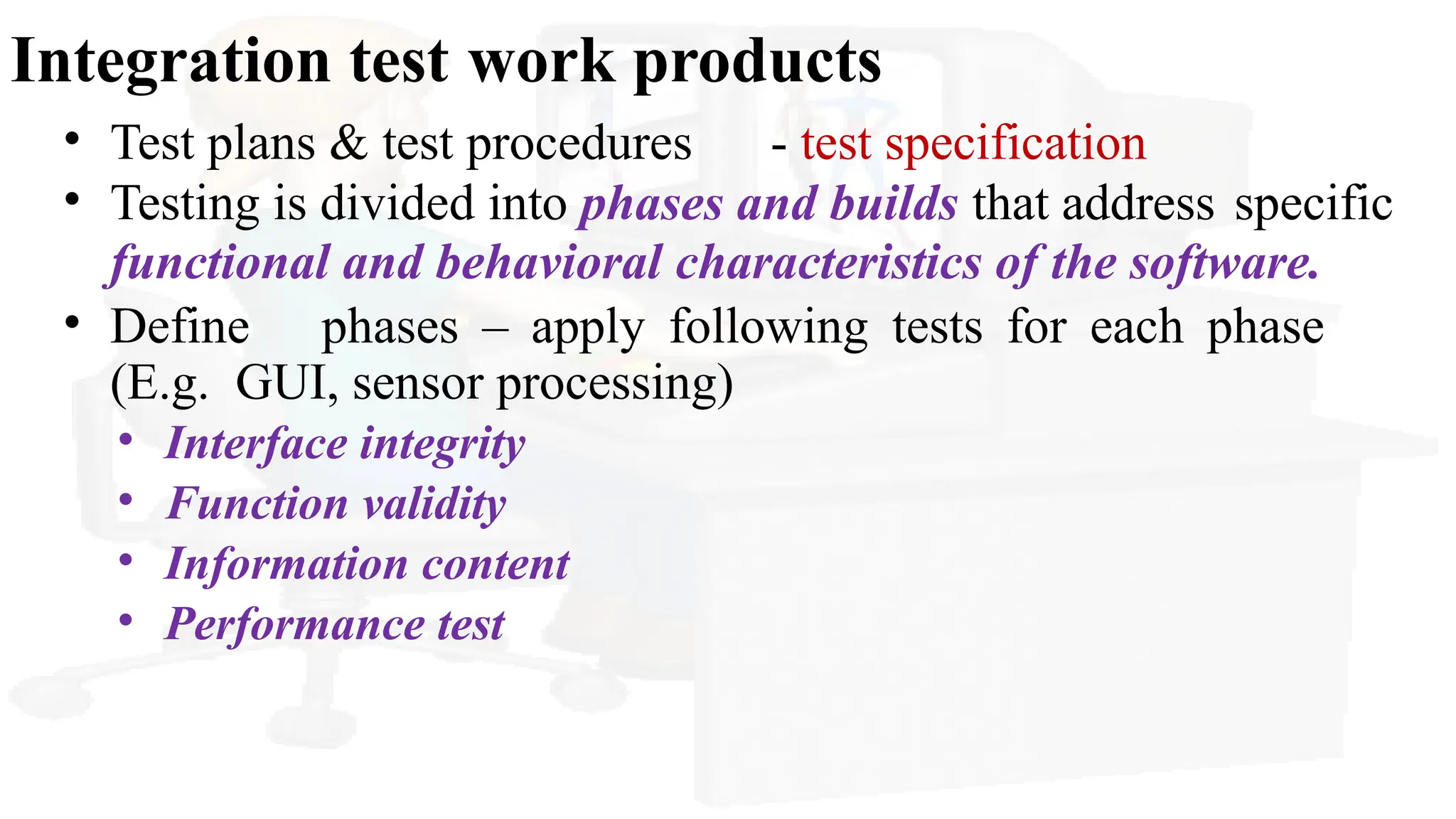 Integration test work products
• Test plans & test procedures - test specification
• Testing is divided into phases and builds that address specific
functional and behavioral characteristics of the software.
• Define phases – apply following tests for each phase
(E.g. GUI, sensor processing)
• Interface integrity
• Function validity
• Information content
• Performance test
 