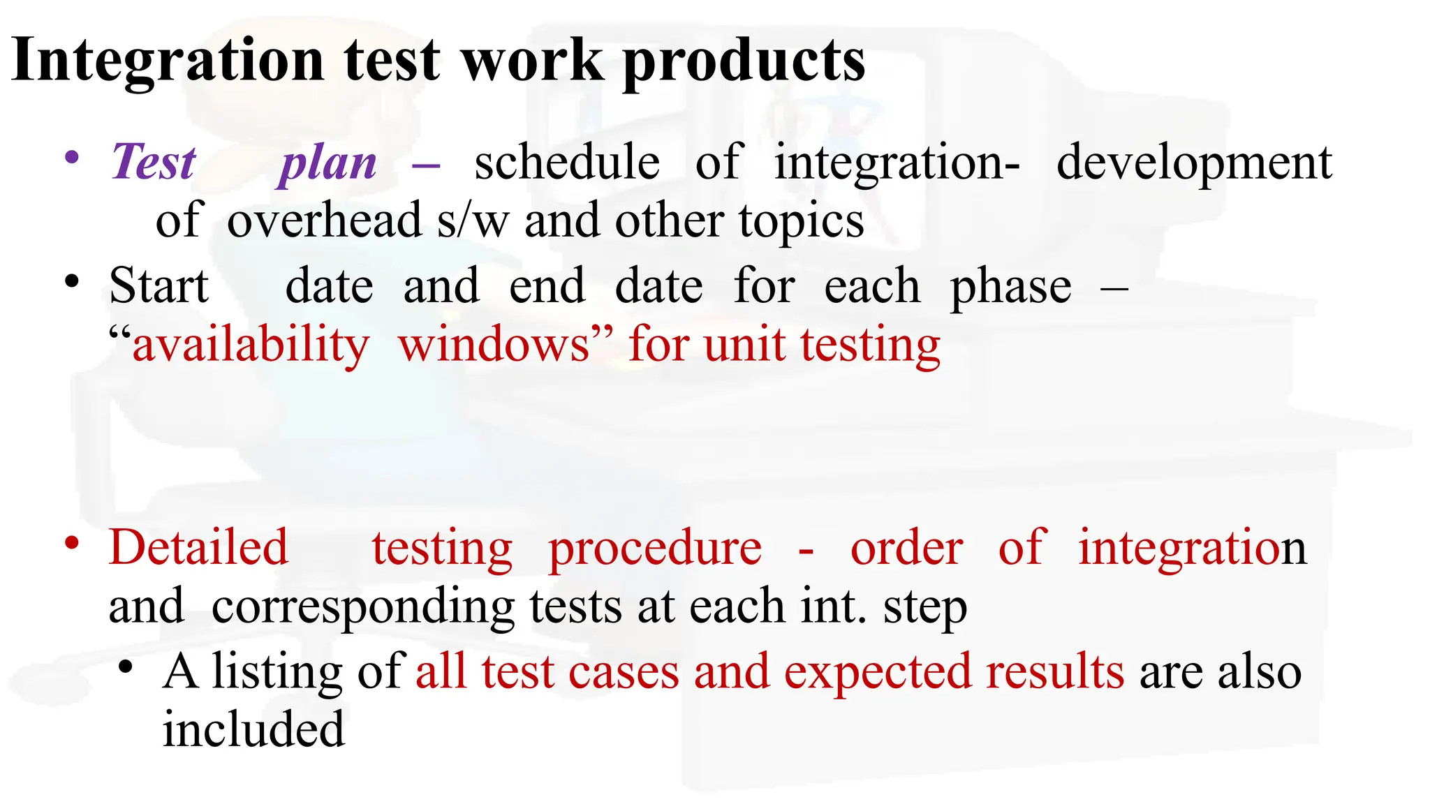 Integration test work products
• Test plan – schedule of integration- development
of overhead s/w and other topics
• Start date and end date for each phase –
“availability windows” for unit testing
• Detailed testing procedure - order of integration
and corresponding tests at each int. step
• A listing of all test cases and expected results are also
included
 