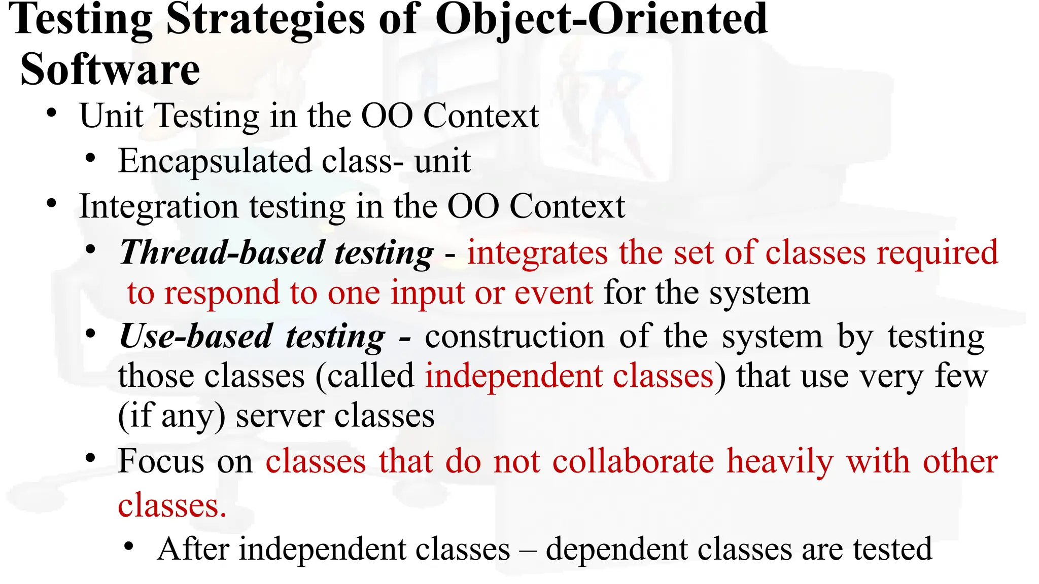Testing Strategies of Object-Oriented
Software
• Unit Testing in the OO Context
• Encapsulated class- unit
• Integration testing in the OO Context
• Thread-based testing - integrates the set of classes required
to respond to one input or event for the system
• Use-based testing - construction of the system by testing
those classes (called independent classes) that use very few
(if any) server classes
• Focus on classes that do not collaborate heavily with other
classes.
• After independent classes – dependent classes are tested
 