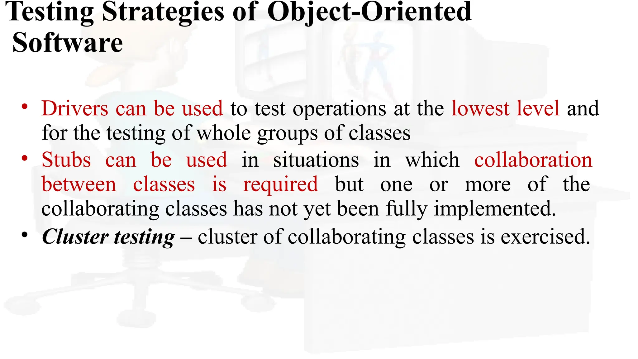 Testing Strategies of Object-Oriented
Software
• Drivers can be used to test operations at the lowest level and
for the testing of whole groups of classes
• Stubs can be used in situations in which collaboration
between classes is required but one or more of the
collaborating classes has not yet been fully implemented.
• Cluster testing – cluster of collaborating classes is exercised.
 