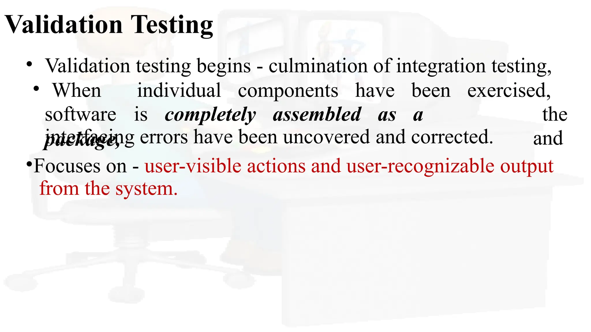 Validation Testing
• Validation testing begins - culmination of integration testing,
software is completely assembled as a
package,
• When individual components have been exercised,
the
and
interfacing errors have been uncovered and corrected.
•Focuses on - user-visible actions and user-recognizable output
from the system.
 