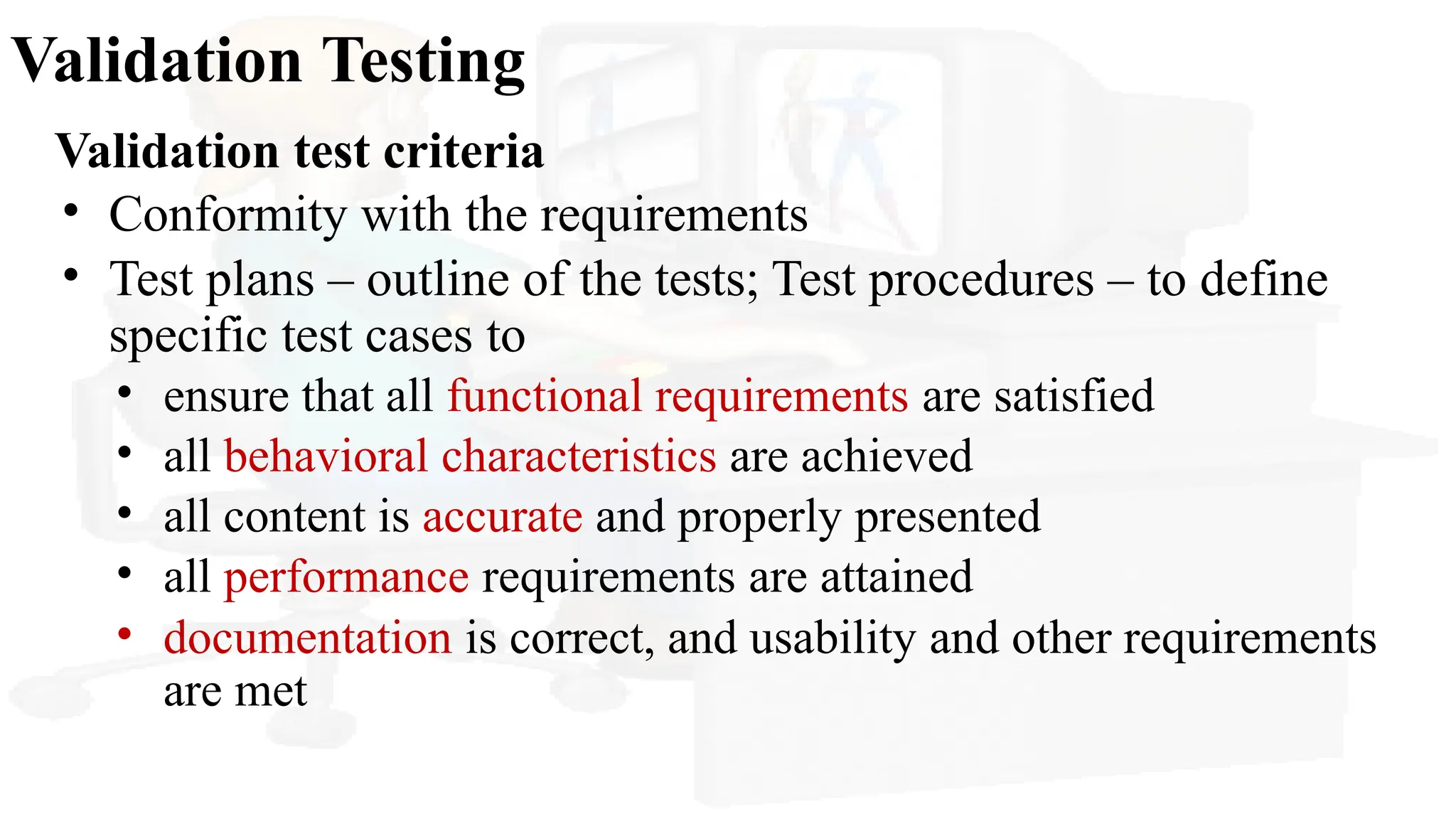 Validation Testing
Validation test criteria
• Conformity with the requirements
• Test plans – outline of the tests; Test procedures – to define
specific test cases to
• ensure that all functional requirements are satisfied
• all behavioral characteristics are achieved
• all content is accurate and properly presented
• all performance requirements are attained
• documentation is correct, and usability and other requirements
are met
 