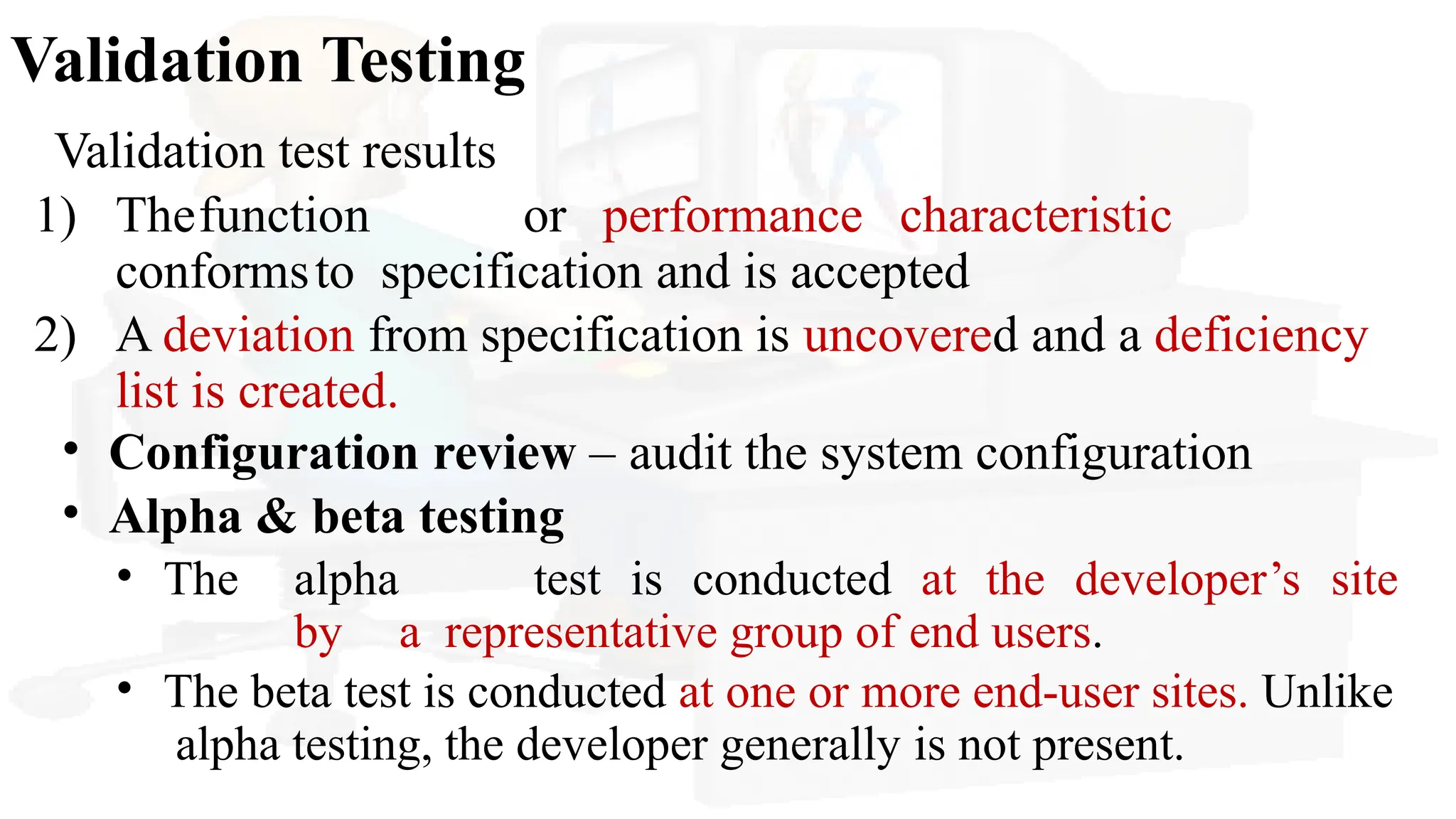 Validation Testing
Validation test results
1) Thefunction or performance characteristic
conformsto specification and is accepted
2) A deviation from specification is uncovered and a deficiency
list is created.
• Configuration review – audit the system configuration
• Alpha & beta testing
• The alpha test is conducted at the developer’s site
by a representative group of end users.
• The beta test is conducted at one or more end-user sites. Unlike
alpha testing, the developer generally is not present.
 