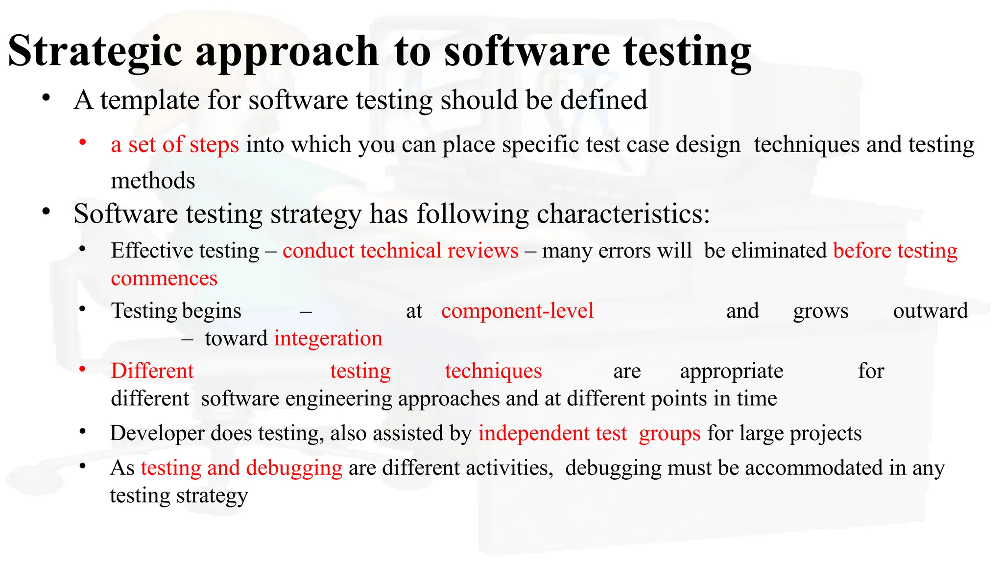 Strategic approach to software testing
• A template for software testing should be defined
• a set of steps into which you can place specific test case design techniques and testing
methods
• Software testing strategy has following characteristics:
• Effective testing – conduct technical reviews – many errors will be eliminated before testing
commences
• Testing begins – at component-level and grows outward
– toward integeration
• Different testing techniques are appropriate for
different software engineering approaches and at different points in time
• Developer does testing, also assisted by independent test groups for large projects
• As testing and debugging are different activities, debugging must be accommodated in any
testing strategy
 