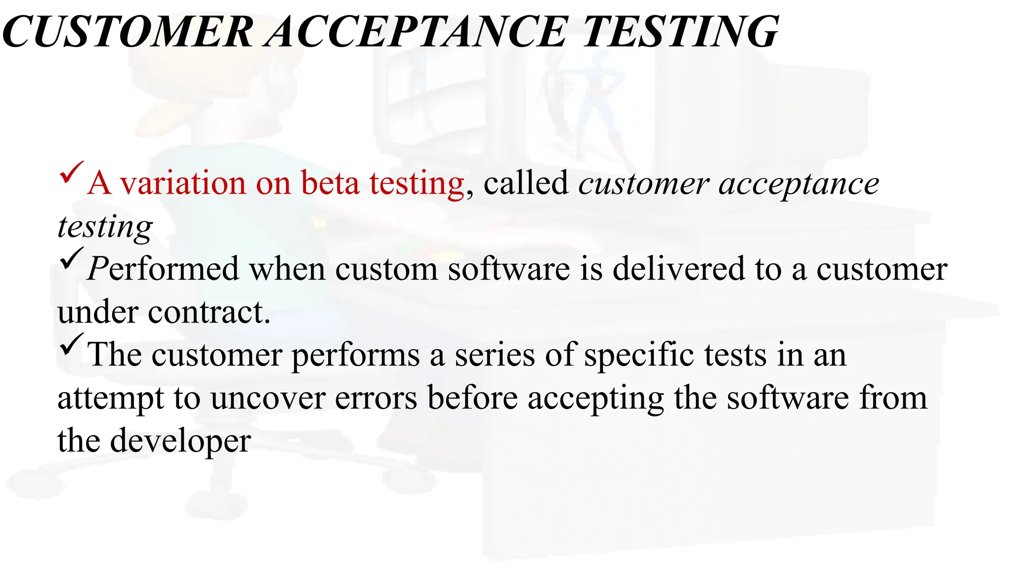 CUSTOMER ACCEPTANCE TESTING
A variation on beta testing, called customer acceptance
testing
Performed when custom software is delivered to a customer
under contract.
The customer performs a series of specific tests in an
attempt to uncover errors before accepting the software from
the developer
 