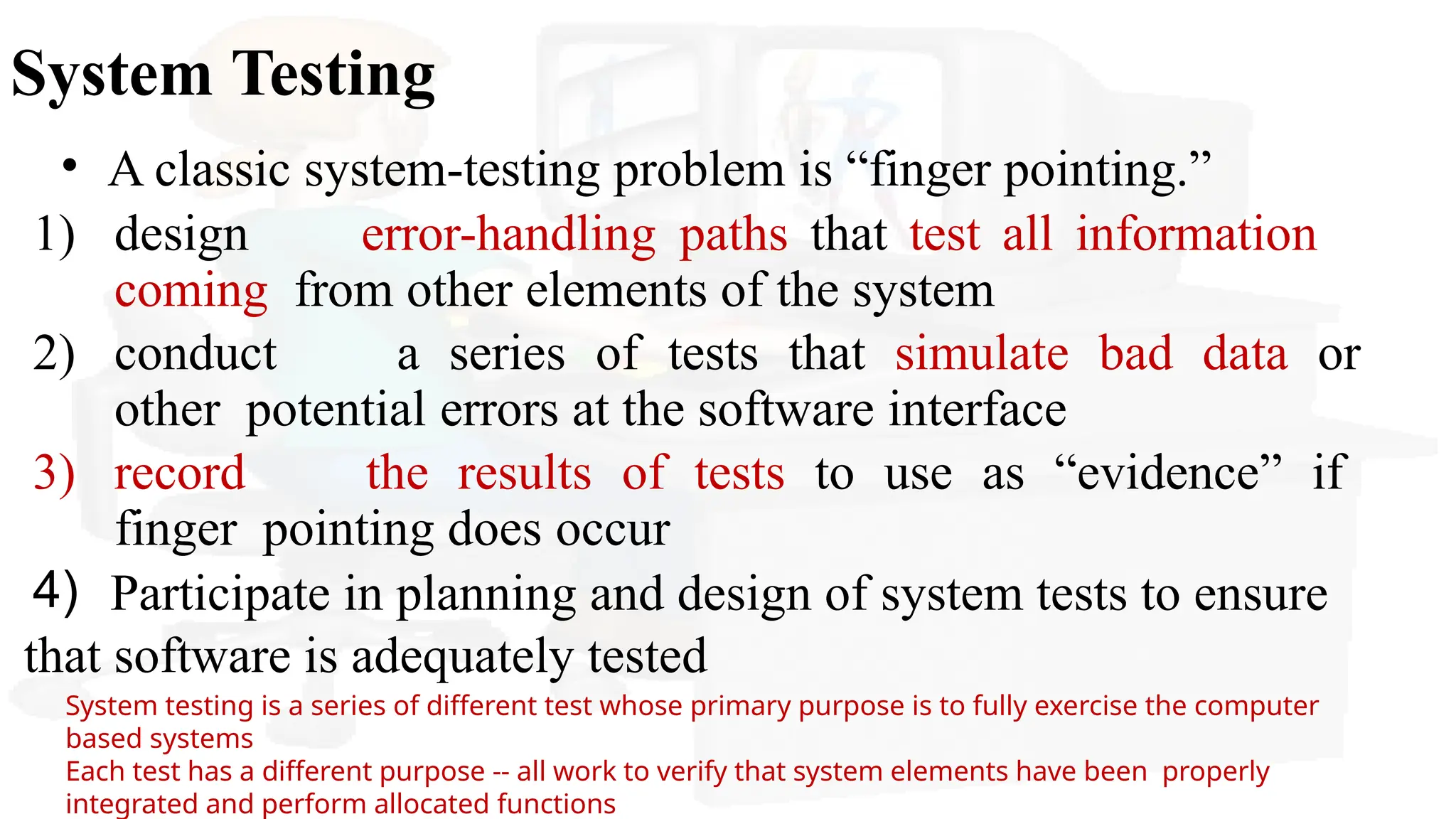 System Testing
• A classic system-testing problem is “finger pointing.”
4)
1) design error-handling paths that test all information
coming from other elements of the system
2) conduct a series of tests that simulate bad data or
other potential errors at the software interface
3) record the results of tests to use as “evidence” if
finger pointing does occur
Participate in planning and design of system tests to ensure
that software is adequately tested
System testing is a series of different test whose primary purpose is to fully exercise the computer
based systems
Each test has a different purpose -- all work to verify that system elements have been properly
integrated and perform allocated functions
 