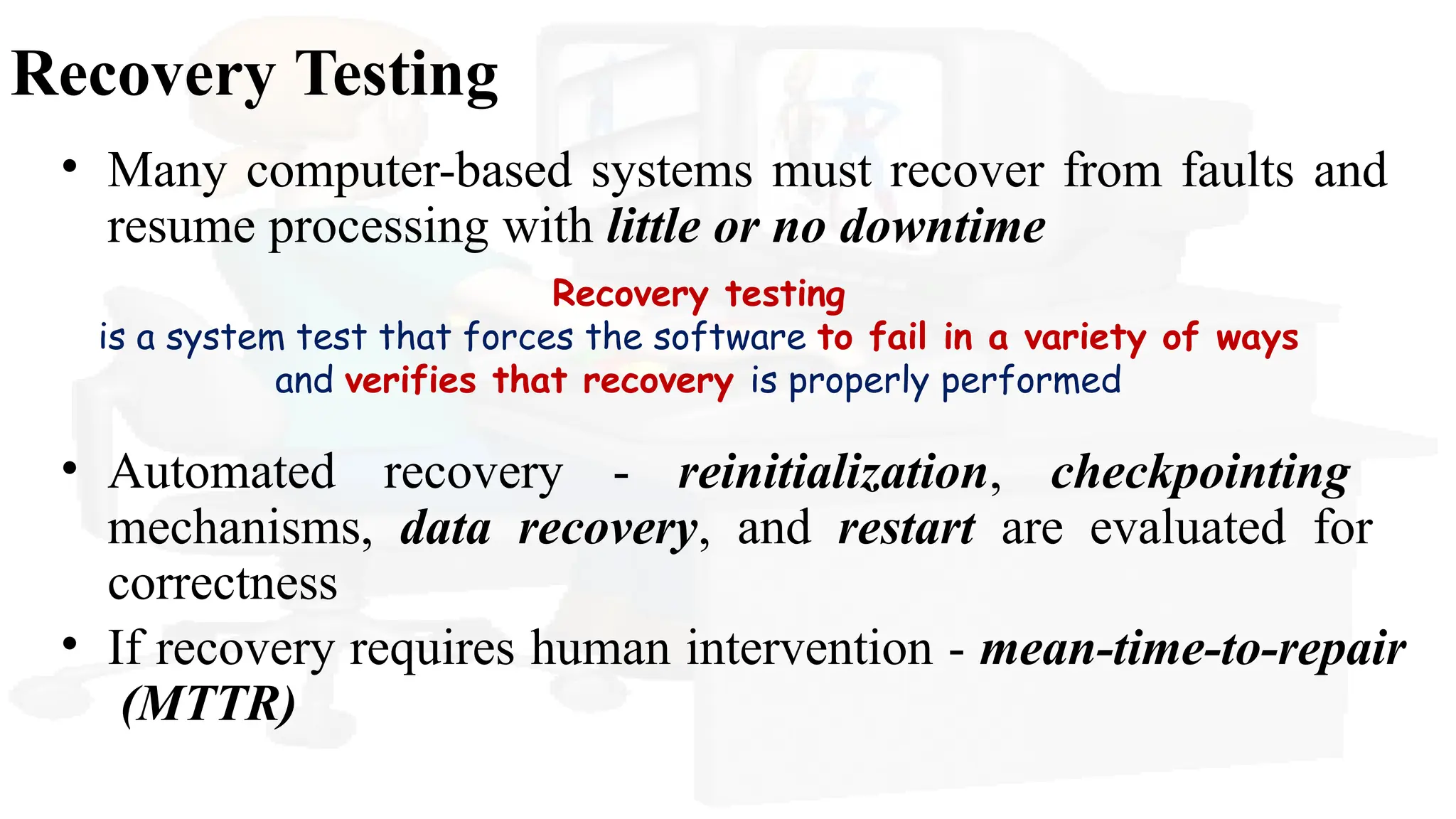 Recovery Testing
• Many computer-based systems must recover from faults and
resume processing with little or no downtime
Recovery testing
is a system test that forces the software to fail in a variety of ways
and verifies that recovery is properly performed
• Automated recovery - reinitialization, checkpointing
mechanisms, data recovery, and restart are evaluated for
correctness
• If recovery requires human intervention - mean-time-to-repair
(MTTR)
 