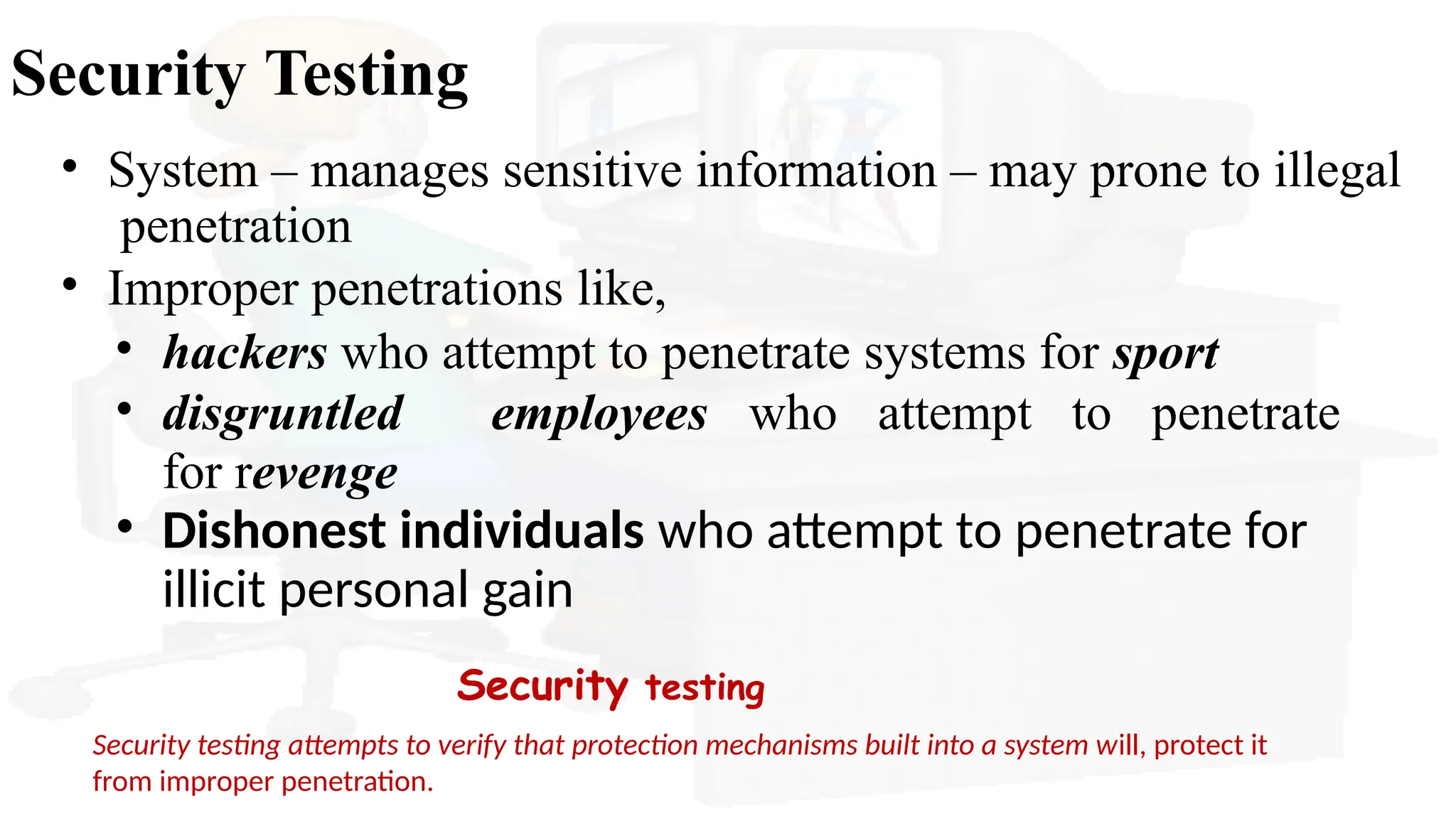 Security Testing
• System – manages sensitive information – may prone to illegal
penetration
• Improper penetrations like,
• hackers who attempt to penetrate systems for sport
• disgruntled employees who attempt to penetrate
for revenge
• Dishonest individuals who attempt to penetrate for
illicit personal gain
Security testing
Security testing attempts to verify that protection mechanisms built into a system will, protect it
from improper penetration.
 