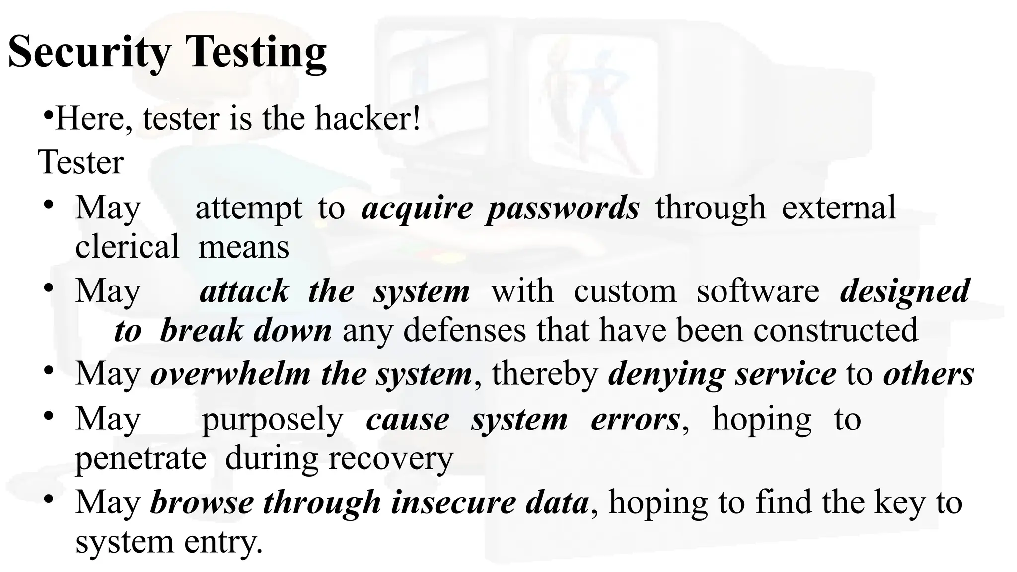 Security Testing
•Here, tester is the hacker!
Tester
• May attempt to acquire passwords through external
clerical means
• May attack the system with custom software designed
to break down any defenses that have been constructed
• May overwhelm the system, thereby denying service to others
• May purposely cause system errors, hoping to
penetrate during recovery
• May browse through insecure data, hoping to find the key to
system entry.
 