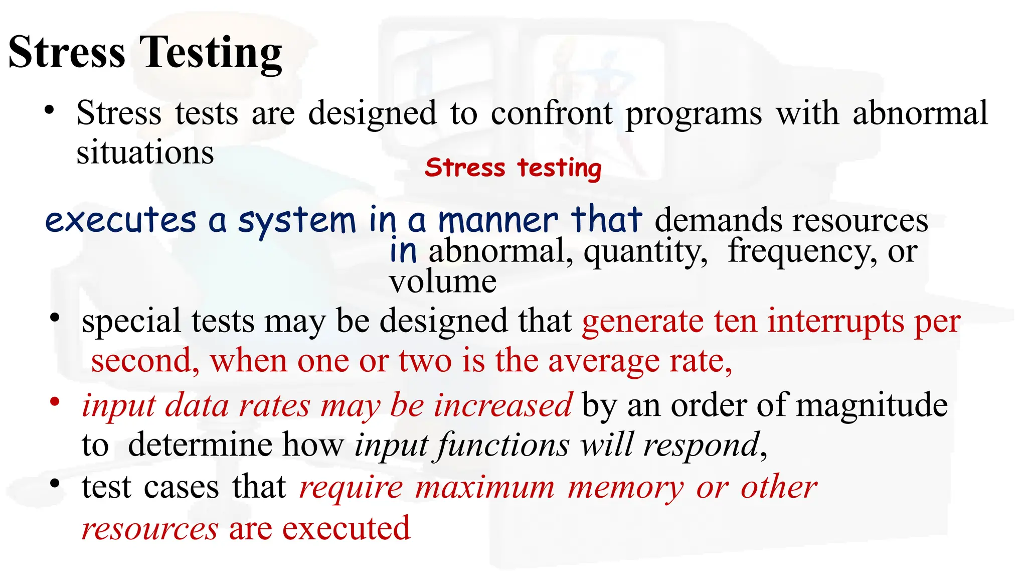 Stress Testing
• Stress tests are designed to confront programs with abnormal
situations Stress testing
executes a system in a manner that demands resources
in abnormal, quantity, frequency, or
volume
• special tests may be designed that generate ten interrupts per
second, when one or two is the average rate,
• input data rates may be increased by an order of magnitude
to determine how input functions will respond,
• test cases that require maximum memory or other
resources are executed
 