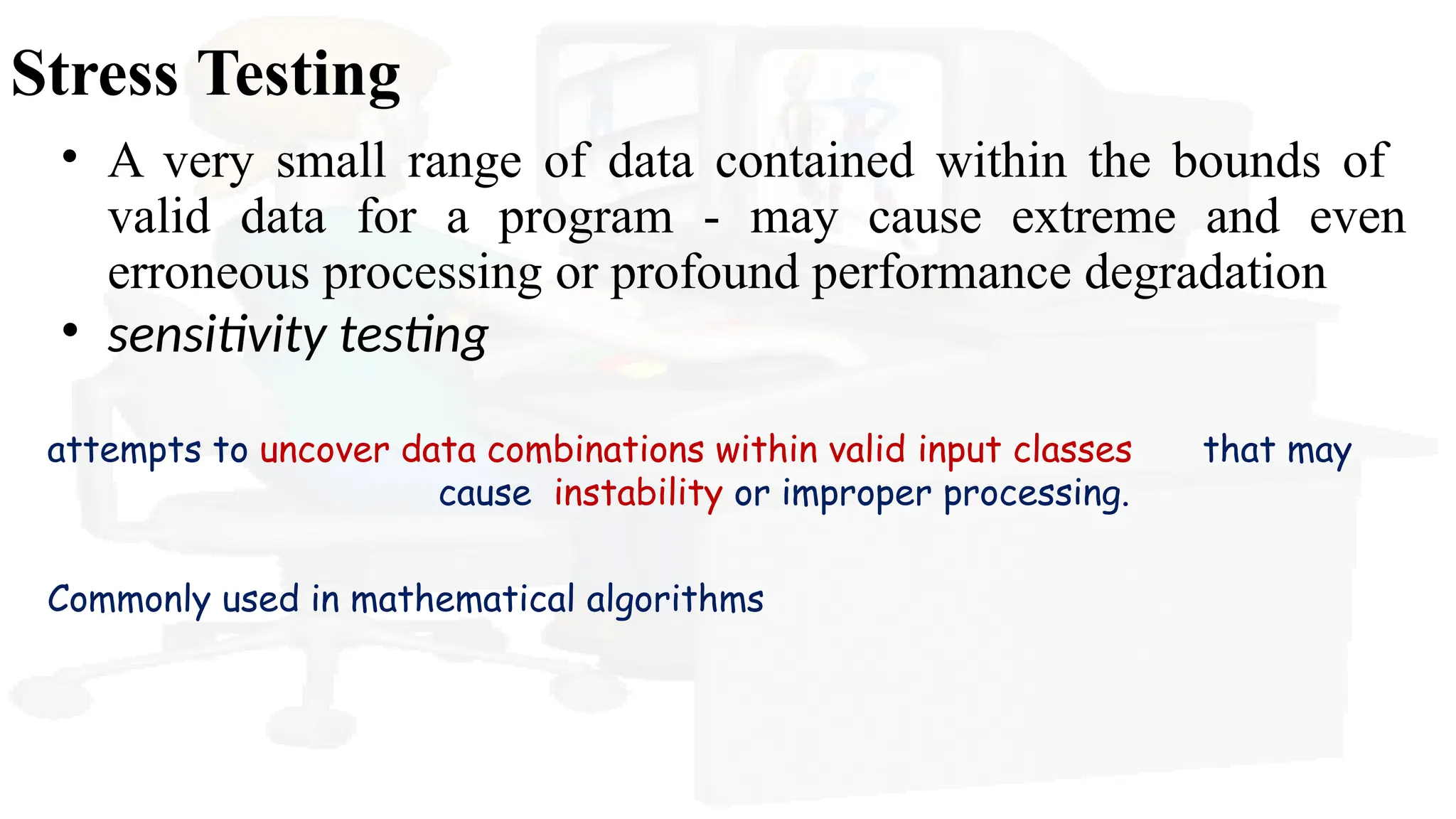 Stress Testing
• A very small range of data contained within the bounds of
valid data for a program - may cause extreme and even
erroneous processing or profound performance degradation
• sensitivity testing
attempts to uncover data combinations within valid input classes that may
cause instability or improper processing.
Commonly used in mathematical algorithms
 