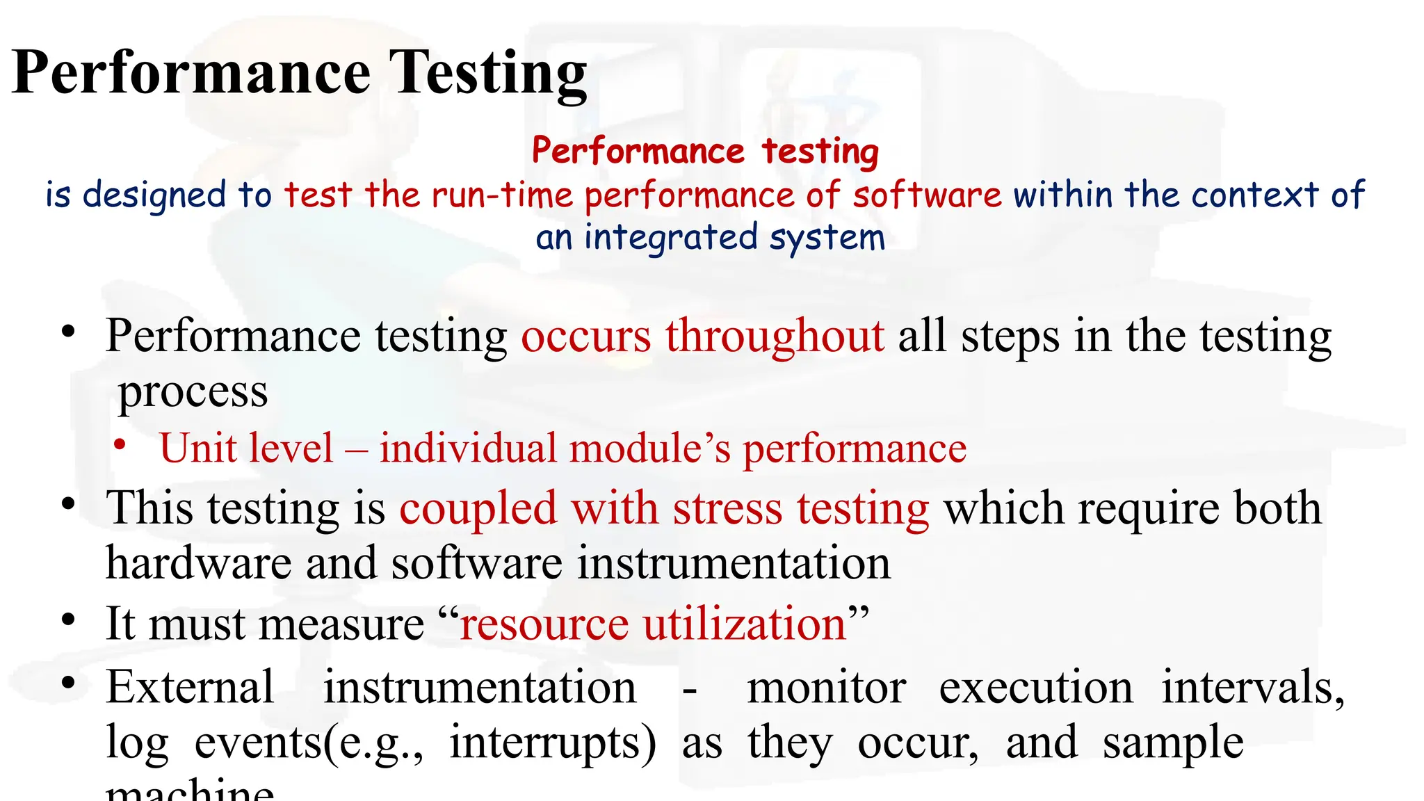 Performance Testing
Performance testing
is designed to test the run-time performance of software within the context of
an integrated system
• Performance testing occurs throughout all steps in the testing
process
• Unit level – individual module’s performance
• This testing is coupled with stress testing which require both
hardware and software instrumentation
• It must measure “resource utilization”
• External instrumentation - monitor execution intervals,
log events(e.g., interrupts) as they occur, and sample
 