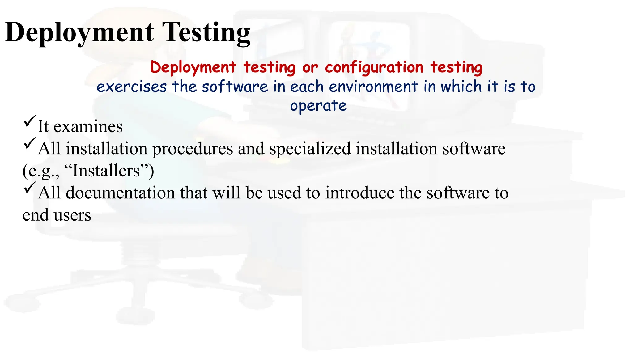 Deployment Testing
Deployment testing or configuration testing
exercises the software in each environment in which it is to
operate
It examines
All installation procedures and specialized installation software
(e.g., “Installers”)
All documentation that will be used to introduce the software to
end users
 