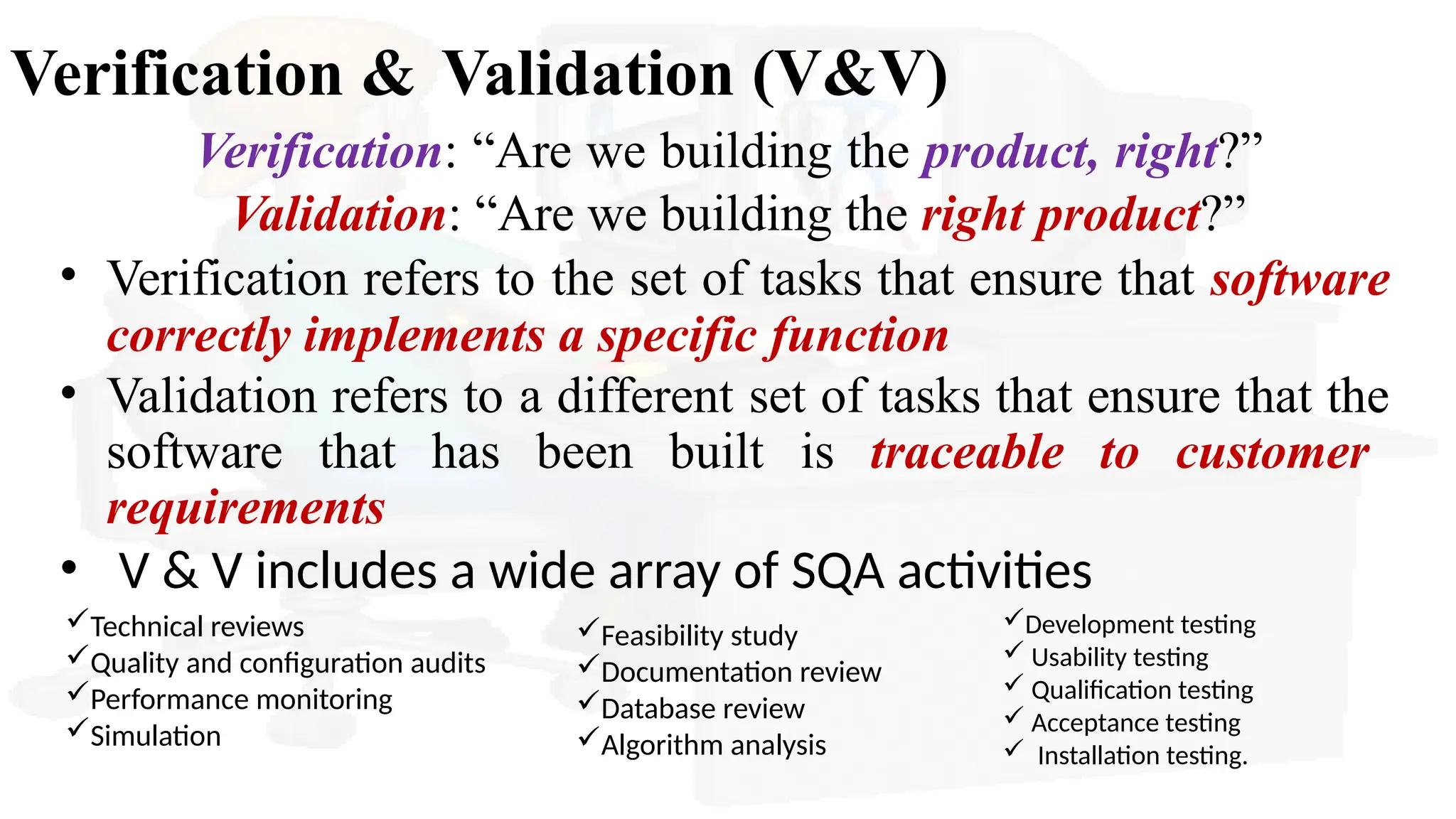 Verification & Validation (V&V)
Verification: “Are we building the product, right?”
Validation: “Are we building the right product?”
• Verification refers to the set of tasks that ensure that software
correctly implements a specific function
• Validation refers to a different set of tasks that ensure that the
software that has been built is traceable to customer
requirements
• V & V includes a wide array of SQA activities
Development testing
 Usability testing
 Qualification testing
 Acceptance testing
 Installation testing.
Technical reviews
Quality and configuration audits
Performance monitoring
Simulation
Feasibility study
Documentation review
Database review
Algorithm analysis
 