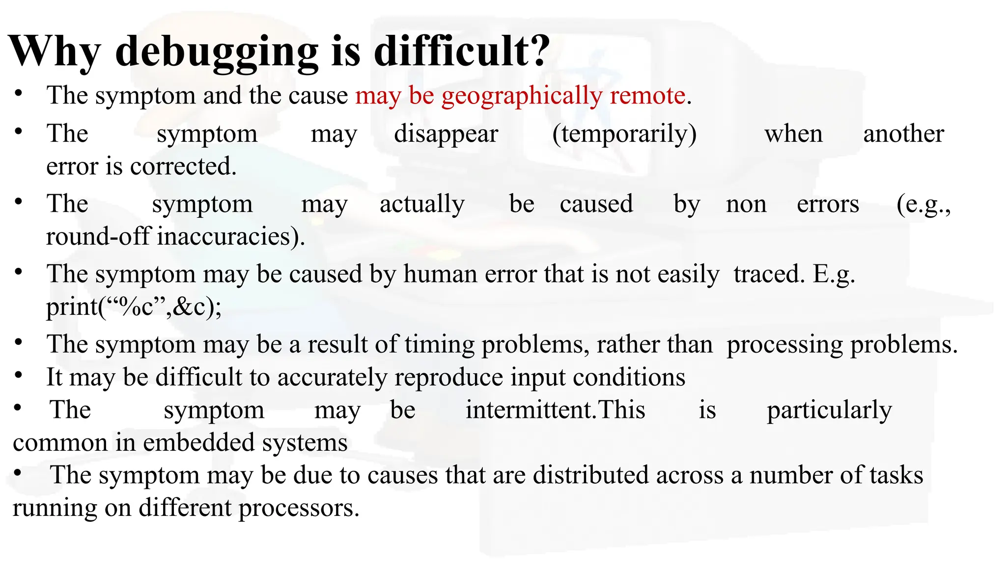 Why debugging is difficult?
• The symptom and the cause may be geographically remote.
• The symptom may disappear (temporarily) when another
error is corrected.
• The symptom may actually be caused by non errors (e.g.,
round-off inaccuracies).
• The symptom may be caused by human error that is not easily traced. E.g.
print(“%c”,&c);
• The symptom may be a result of timing problems, rather than processing problems.
• It may be difficult to accurately reproduce input conditions
• The symptom may be intermittent.This is particularly
common in embedded systems
• The symptom may be due to causes that are distributed across a number of tasks
running on different processors.
 