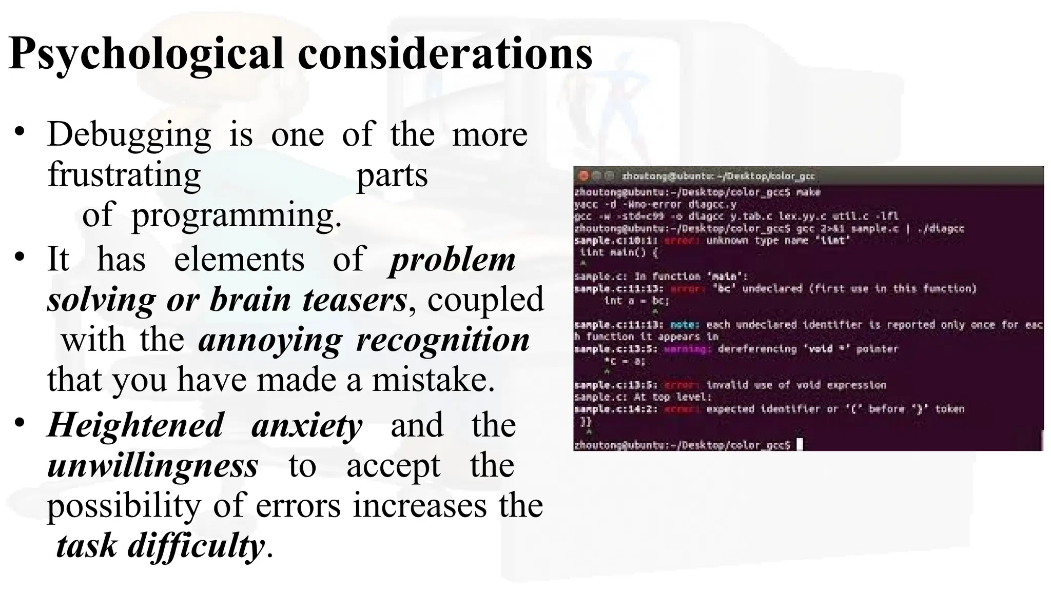 Psychological considerations
• Debugging is one of the more
frustrating parts
of programming.
• It has elements of problem
solving or brain teasers, coupled
with the annoying recognition
that you have made a mistake.
• Heightened anxiety and the
unwillingness to accept the
possibility of errors increases the
task difficulty.
 
