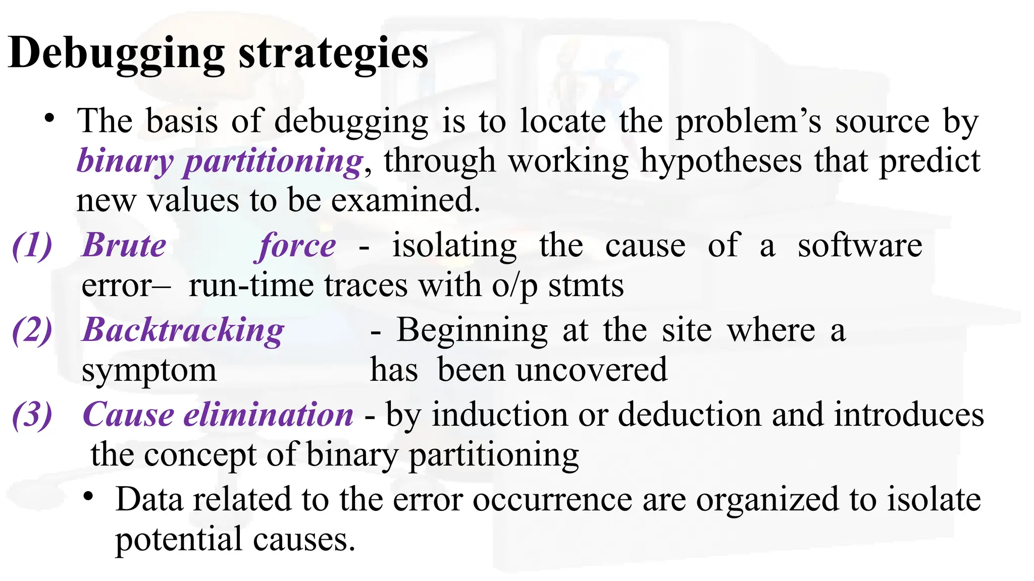Debugging strategies
• The basis of debugging is to locate the problem’s source by
binary partitioning, through working hypotheses that predict
new values to be examined.
(1) Brute force - isolating the cause of a software
error– run-time traces with o/p stmts
(2) Backtracking - Beginning at the site where a
symptom has been uncovered
(3) Cause elimination - by induction or deduction and introduces
the concept of binary partitioning
• Data related to the error occurrence are organized to isolate
potential causes.
 