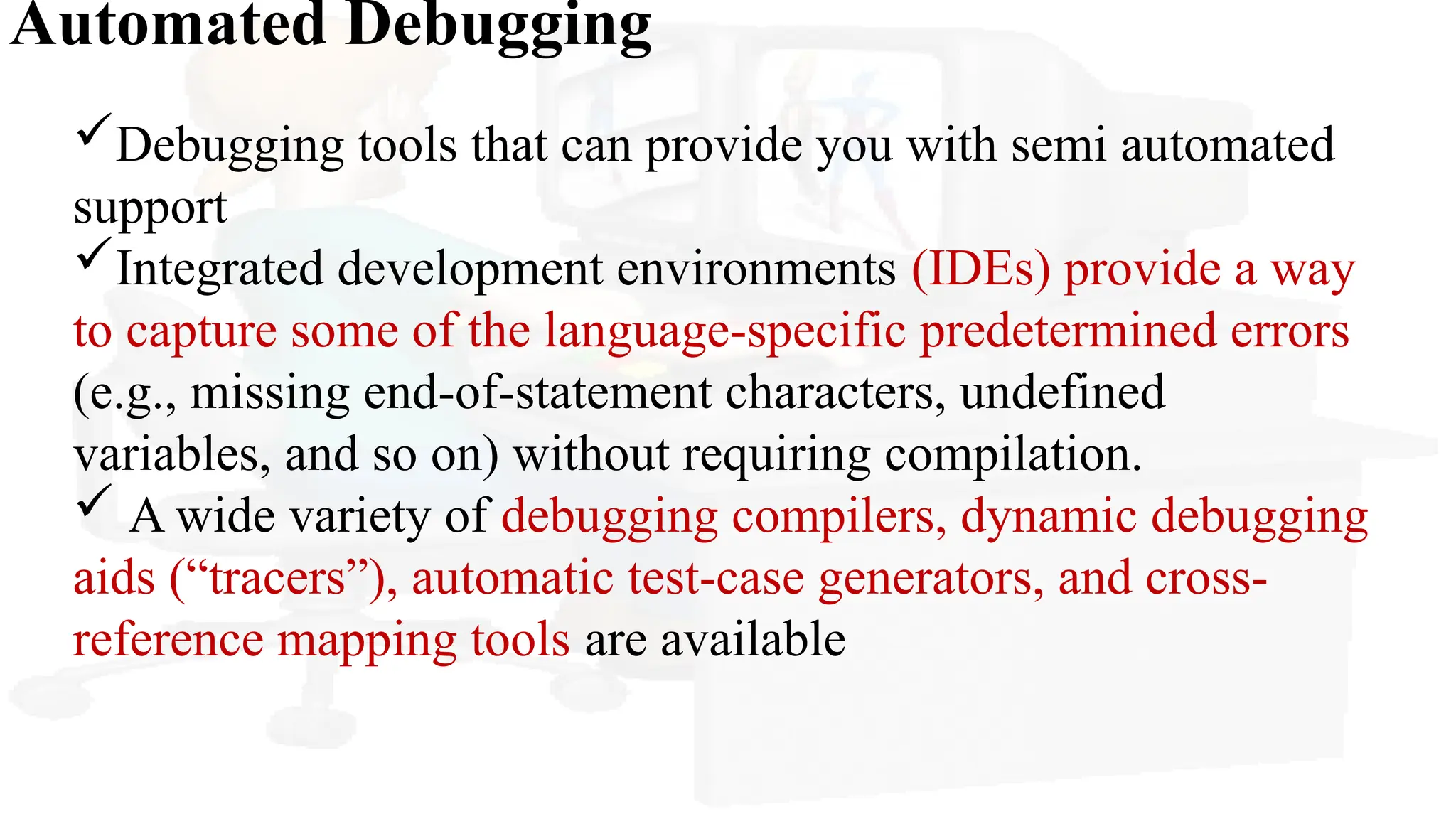 Automated Debugging
Debugging tools that can provide you with semi automated
support
Integrated development environments (IDEs) provide a way
to capture some of the language-specific predetermined errors
(e.g., missing end-of-statement characters, undefined
variables, and so on) without requiring compilation.
 A wide variety of debugging compilers, dynamic debugging
aids (“tracers”), automatic test-case generators, and cross-
reference mapping tools are available
 