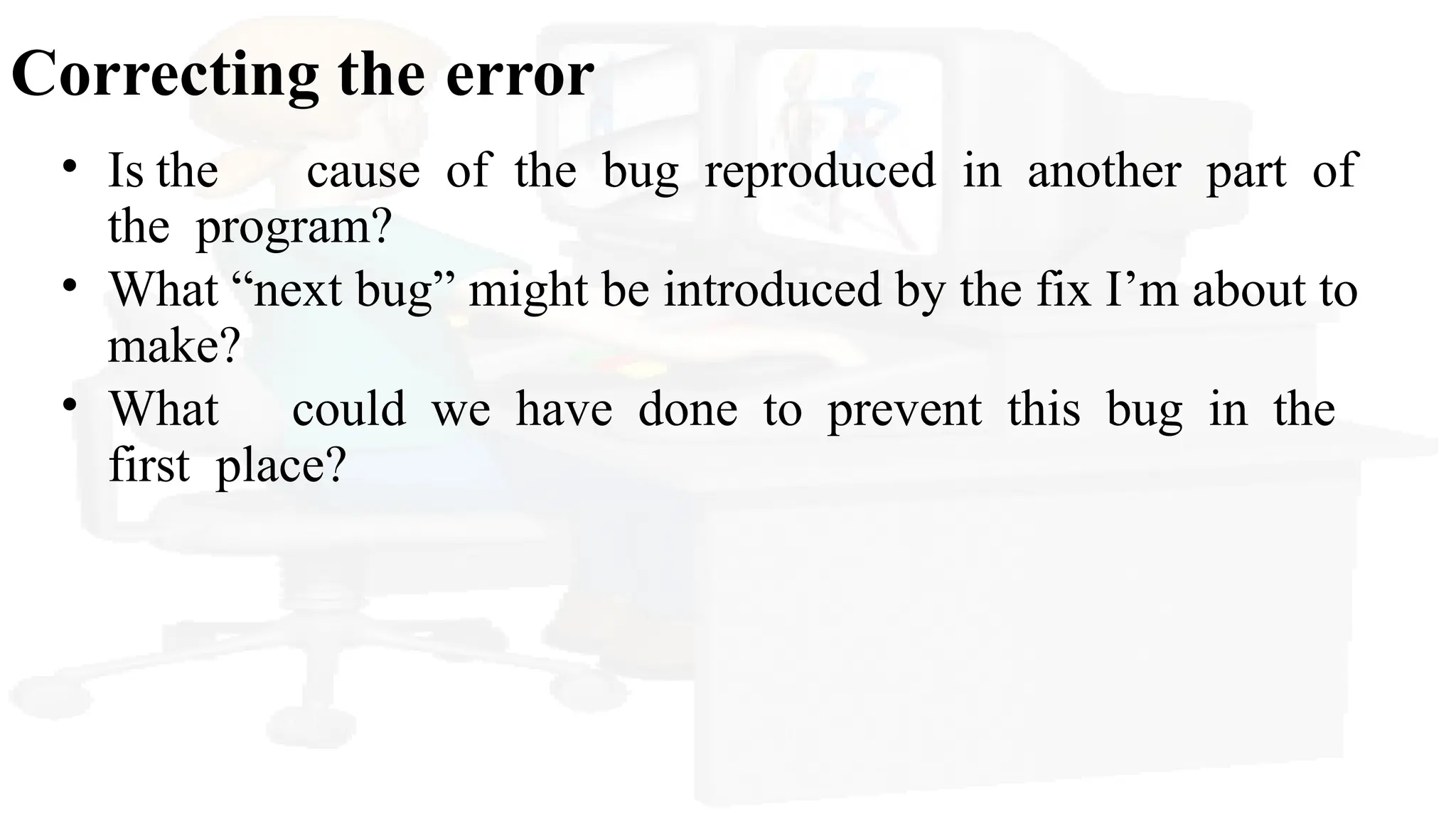 Correcting the error
• Is the cause of the bug reproduced in another part of
the program?
• What “next bug” might be introduced by the fix I’m about to
make?
• What could we have done to prevent this bug in the
first place?
 