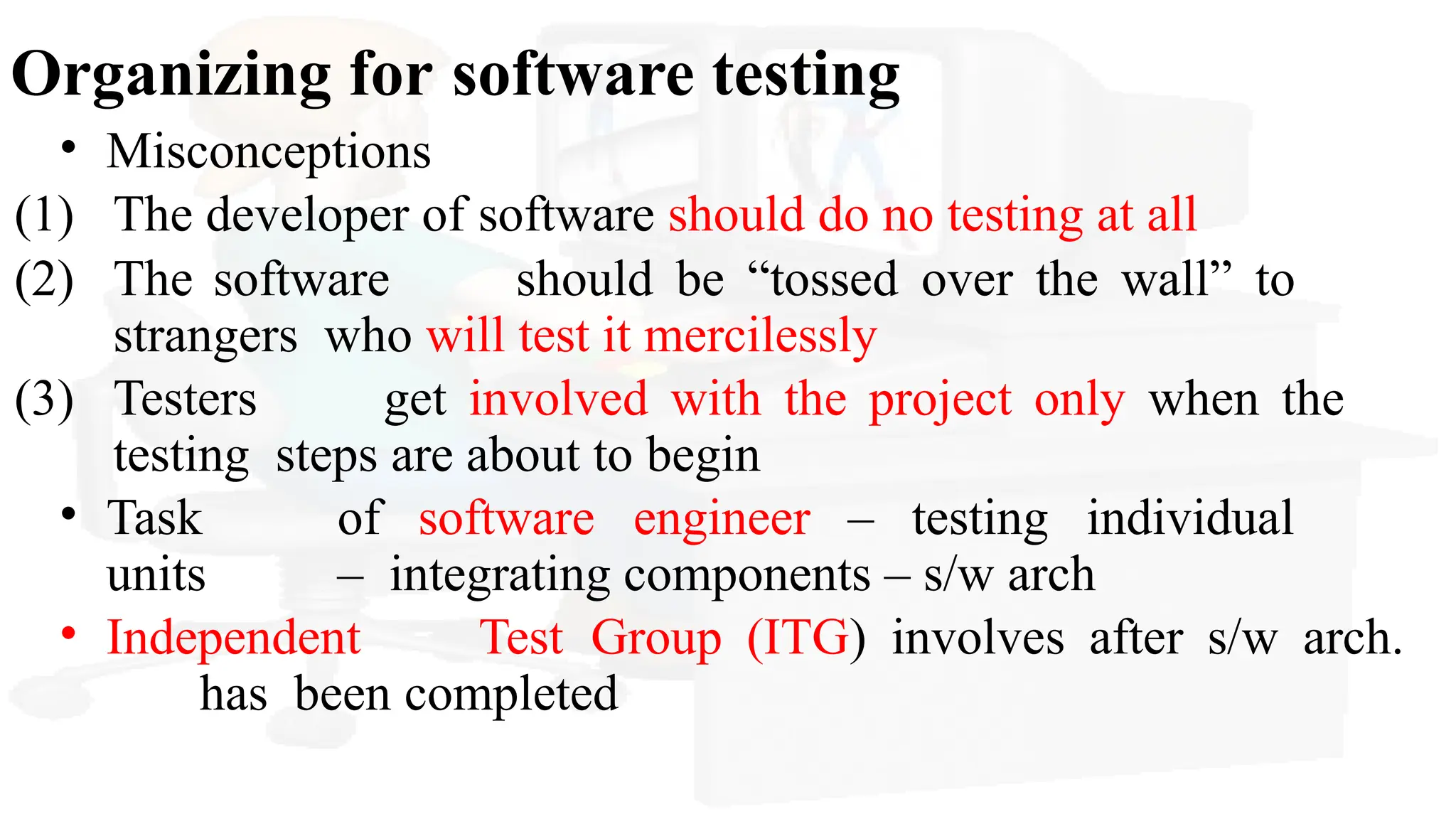 Organizing for software testing
• Misconceptions
(1) The developer of software should do no testing at all
(2) The software should be “tossed over the wall” to
strangers who will test it mercilessly
(3) Testers get involved with the project only when the
testing steps are about to begin
• Task of software engineer – testing individual
units – integrating components – s/w arch
• Independent Test Group (ITG) involves after s/w arch.
has been completed
 