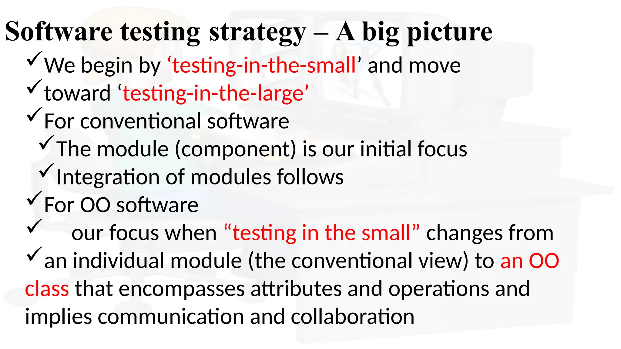 Software testing strategy – A big picture
We begin by ‘testing-in-the-small’ and move
toward ‘testing-in-the-large’
For conventional software
The module (component) is our initial focus
Integration of modules follows
For OO software
 our focus when “testing in the small” changes from
an individual module (the conventional view) to an OO
class that encompasses attributes and operations and
implies communication and collaboration
 
