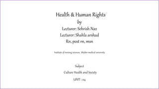 Culture, Health and society
Health & Human Rights
by
Lecturer: Sehrish Naz
Lecturer: Shahla arshad
Rn, post rn, msn
Institute of nursing sciences, khyber medical university
Subject
Culture Health and Society
UNIT : 04
 