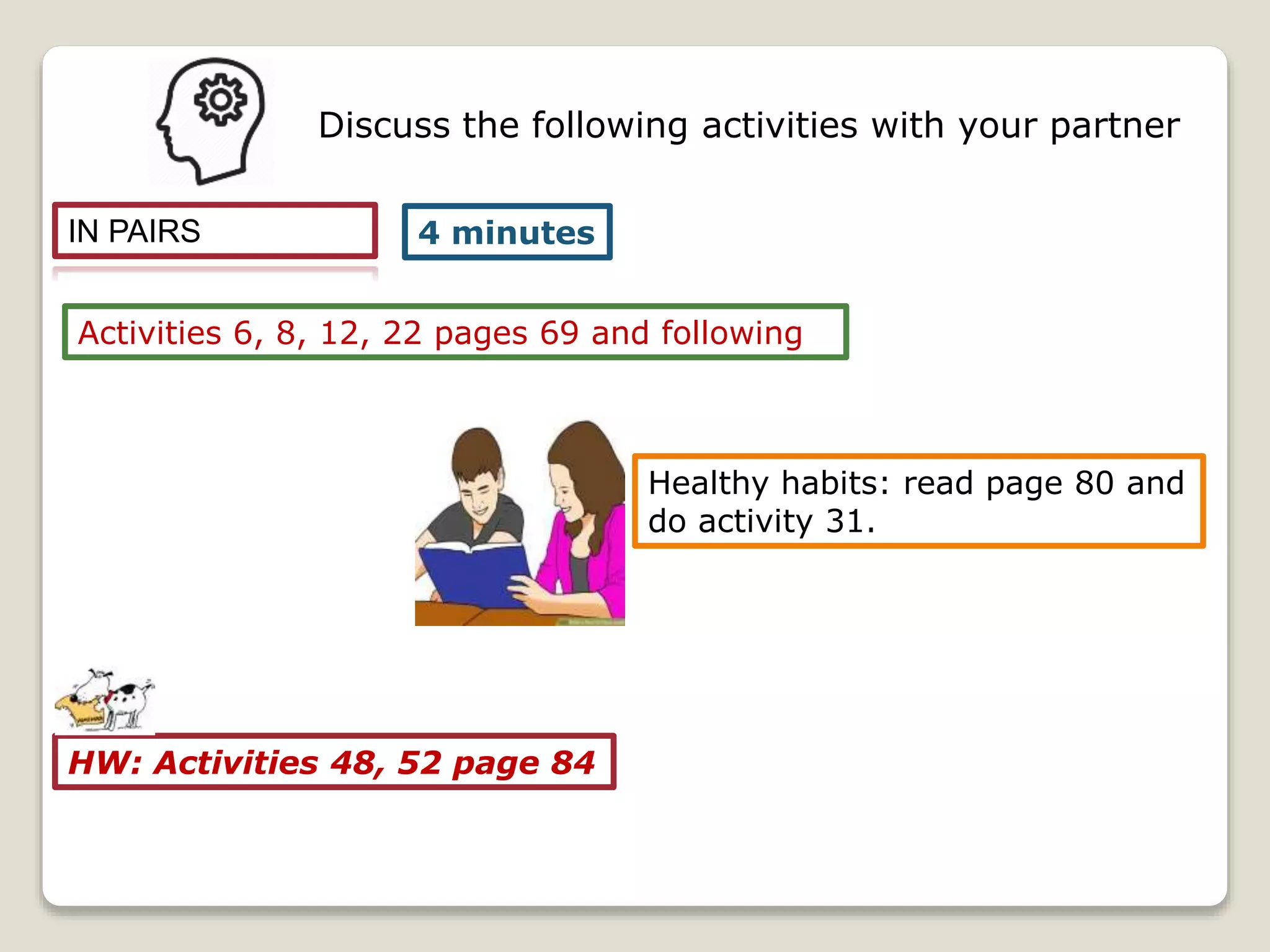 IN PAIRS
Activities 6, 8, 12, 22 pages 69 and following
4 minutes
Discuss the following activities with your partner
HW: Activities 48, 52 page 84
Healthy habits: read page 80 and
do activity 31.
 