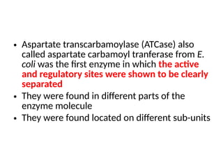 • Aspartate transcarbamoylase (ATCase) also
called aspartate carbamoyl tranferase from E.
coli was the first enzyme in which the active
and regulatory sites were shown to be clearly
separated
• They were found in different parts of the
enzyme molecule
• They were found located on different sub-units
 