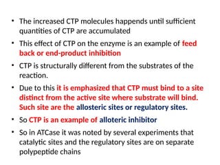 • The increased CTP molecules happends until sufficient
quantities of CTP are accumulated
• This effect of CTP on the enzyme is an example of feed
back or end-product inhibition
• CTP is structurally different from the substrates of the
reaction.
• Due to this it is emphasized that CTP must bind to a site
distinct from the active site where substrate will bind.
Such site are the allosteric sites or regulatory sites.
• So CTP is an example of alloteric inhibitor
• So in ATCase it was noted by several experiments that
catalytic sites and the regulatory sites are on separate
polypeptide chains
 