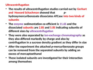 Ultracentrifugation
• The results of ultracentrifugation studies carried out by Gerhart
and Howard Schachman showed that p-
hydroxymercuribenzoate dissociates ATCase into two kinds of
subunits
• The enzyme sedimentation co-efficient is 11.6S and the
dissociated subunits are 2.8S and 5.8S indicating subunits of
different sizes by ultracentrifugation
• They were also separated by ion-exchange chromatography as
they also differed markedly by charge and also by
centrifugation in a sucrose density gradient as they differ in size
• After the experiment the attached p-mercuribenzoate groups
can be removed from the separated subunits by adding an
excess of mercaptoethanol
• These isolated subunits are investigated for their interaction
among themselves
 