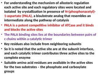 • For understanding the mechanism of allosteric regulation
each active site and each regulatory sites were located and
isolated by crystallization in presence of N-(phosphonacetyl)-
1-aspartate (PALA), a bisubstrate analog that resembles an
intermediate along the pathway of catalysis
• PALA is a potent competitive inhibitor of ATCase and it binds
and blocks the active sites
• The PALA binding sites lies at the boundaries between pairs of
c chains within a catalytic trimer
• Key residues also include from neighboring subunits
• So it is noted that the active site are at the subunit interface,
and each catalytic trimer contributes three active sites to the
complete enzyme
• Suitable amino acid residues are available in the active sites
for the two substrates – the phosphate and carboxylate
groups
 