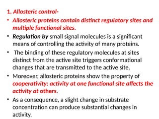 1. Allosteric control-
• Allosteric proteins contain distinct regulatory sites and
multiple functional sites.
• Regulation by small signal molecules is a significant
means of controlling the activity of many proteins.
• The binding of these regulatory molecules at sites
distinct from the active site triggers conformational
changes that are transmitted to the active site.
• Moreover, allosteric proteins show the property of
cooperativity: activity at one functional site affects the
activity at others.
• As a consequence, a slight change in substrate
concentration can produce substantial changes in
activity.
 