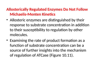 Allosterically Regulated Enzymes Do Not Follow
Michaelis-Menten Kinetics
• Allosteric enzymes are distinguished by their
response to substrate concentration in addition
to their susceptibility to regulation by other
molecules.
• Examining the rate of product formation as a
function of substrate concentration can be a
source of further insights into the mechanism
of regulation of ATCase (Figure 10.11).
 