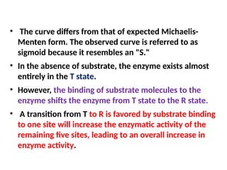 • The curve differs from that of expected Michaelis-
Menten form. The observed curve is referred to as
sigmoid because it resembles an "S."
• In the absence of substrate, the enzyme exists almost
entirely in the T state.
• However, the binding of substrate molecules to the
enzyme shifts the enzyme from T state to the R state.
• A transition from T to R is favored by substrate binding
to one site will increase the enzymatic activity of the
remaining five sites, leading to an overall increase in
enzyme activity.
 